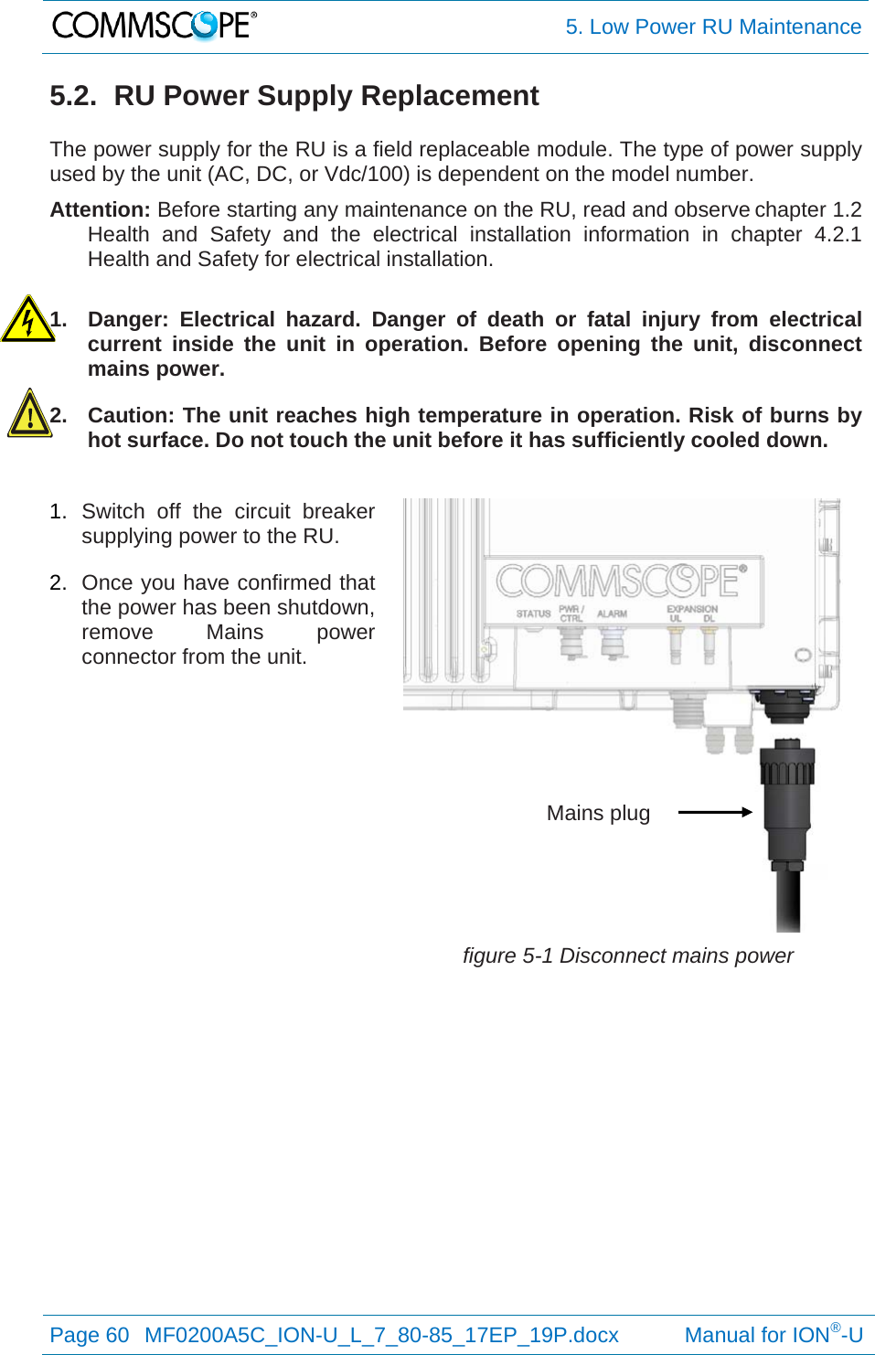  5. Low Power RU Maintenance Page 60  MF0200A5C_ION-U_L_7_80-85_17EP_19P.docx           Manual for ION®-U  5.2.  RU Power Supply Replacement  The power supply for the RU is a field replaceable module. The type of power supply used by the unit (AC, DC, or Vdc/100) is dependent on the model number. Attention: Before starting any maintenance on the RU, read and observe chapter 1.2 Health and Safety and the electrical installation information in chapter 4.2.1 Health and Safety for electrical installation.  1.  Danger: Electrical hazard. Danger of death or fatal injury from electrical current inside the unit in operation. Before opening the unit, disconnect mains power. 2.  Caution: The unit reaches high temperature in operation. Risk of burns by hot surface. Do not touch the unit before it has sufficiently cooled down. 1.  Switch off the circuit breaker supplying power to the RU. 2.  Once you have confirmed that the power has been shutdown, remove Mains power connector from the unit. figure 5-1 Disconnect mains power Mains plug 