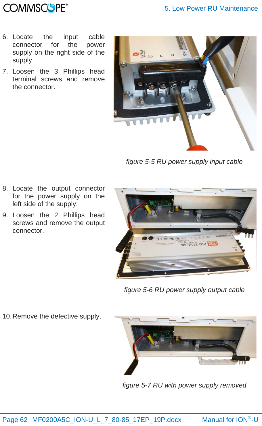  5. Low Power RU Maintenance Page 62  MF0200A5C_ION-U_L_7_80-85_17EP_19P.docx           Manual for ION®-U  6. Locate the input cable connector for the power supply on the right side of the supply. 7. Loosen the 3 Phillips head terminal screws and remove the connector. figure 5-5 RU power supply input cable 8. Locate the output connector for the power supply on the left side of the supply. 9. Loosen the 2 Phillips head screws and remove the output connector. figure 5-6 RU power supply output cable 10. Remove the defective supply. figure 5-7 RU with power supply removed 