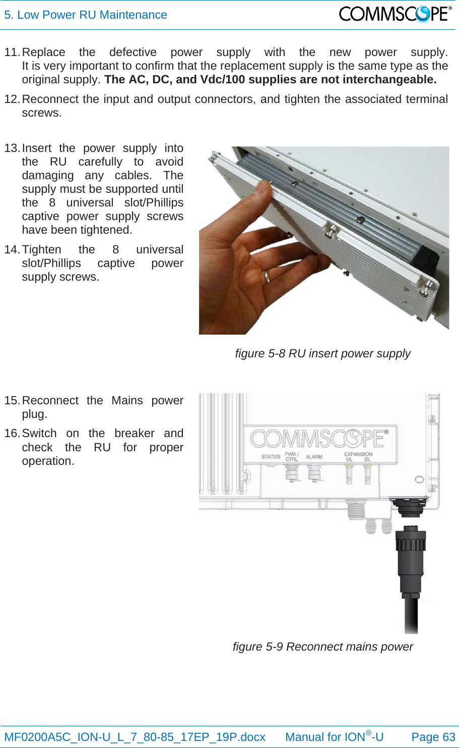 5. Low Power RU Maintenance  MF0200A5C_ION-U_L_7_80-85_17EP_19P.docx      Manual for ION®-U Page 63 11. Replace the defective power supply with the new power supply. It is very important to confirm that the replacement supply is the same type as the original supply. The AC, DC, and Vdc/100 supplies are not interchangeable. 12. Reconnect the input and output connectors, and tighten the associated terminal screws. 13. Insert the power supply into the RU carefully to avoid damaging any cables. The supply must be supported until the 8 universal slot/Phillips captive power supply screws have been tightened. 14. Tighten the 8 universal slot/Phillips captive power supply screws. figure 5-8 RU insert power supply 15. Reconnect the Mains power plug. 16. Switch on the breaker and check the RU for proper operation. figure 5-9 Reconnect mains power   