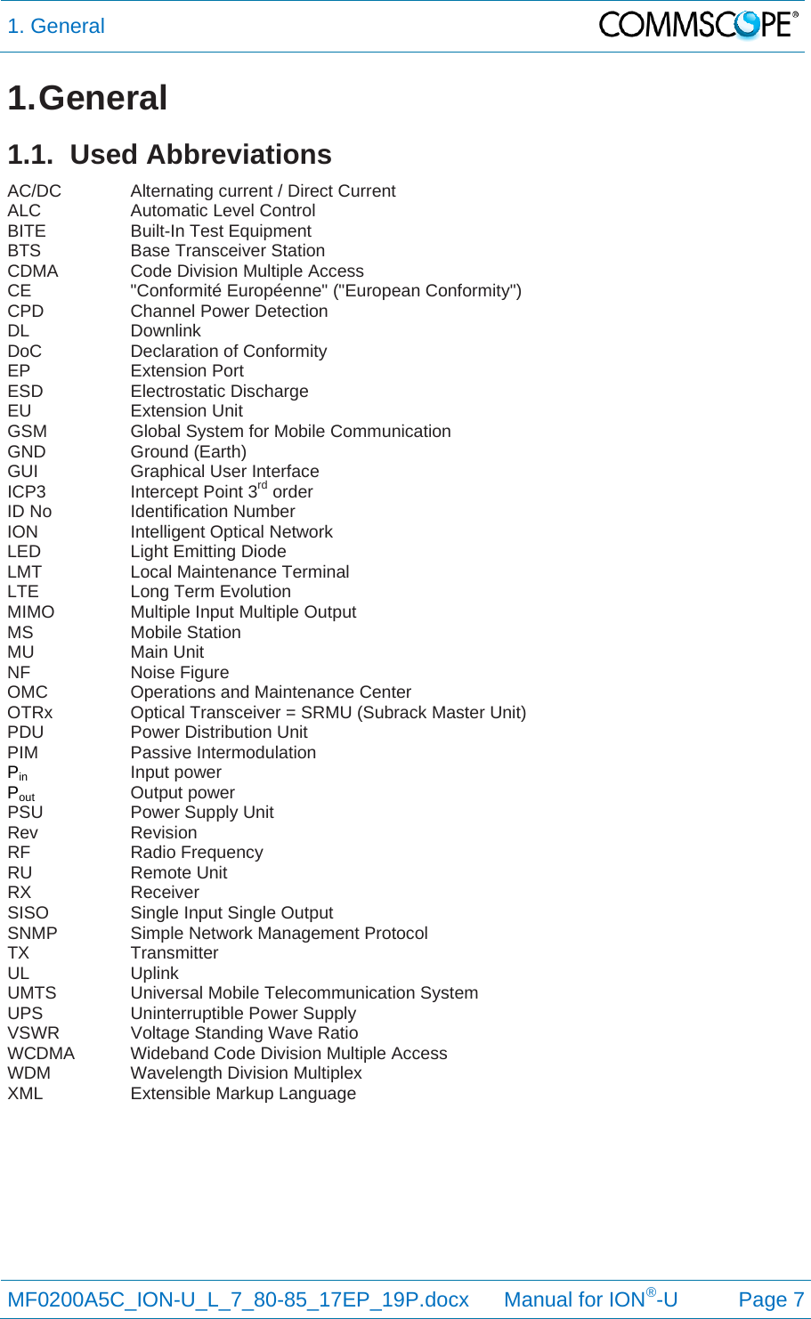 1. General  MF0200A5C_ION-U_L_7_80-85_17EP_19P.docx      Manual for ION®-U Page 7 1. General 1.1. Used Abbreviations AC/DC   Alternating current / Direct Current ALC   Automatic Level Control BITE   Built-In Test Equipment BTS   Base Transceiver Station CDMA    Code Division Multiple Access CE   &quot;Conformité Européenne&quot; (&quot;European Conformity&quot;) CPD   Channel Power Detection DL   Downlink DoC   Declaration of Conformity EP   Extension Port ESD   Electrostatic Discharge EU   Extension Unit GSM    Global System for Mobile Communication GND   Ground (Earth) GUI   Graphical User Interface ICP3    Intercept Point 3rd order ID No    Identification Number ION   Intelligent Optical Network LED   Light Emitting Diode LMT   Local Maintenance Terminal LTE    Long Term Evolution MIMO    Multiple Input Multiple Output MS   Mobile Station MU   Main Unit NF   Noise Figure OMC    Operations and Maintenance Center OTRx    Optical Transceiver = SRMU (Subrack Master Unit) PDU    Power Distribution Unit PIM   Passive Intermodulation Pin   Input power Pout    Output power PSU   Power Supply Unit Rev   Revision RF   Radio Frequency RU   Remote Unit RX   Receiver SISO    Single Input Single Output SNMP    Simple Network Management Protocol TX   Transmitter UL   Uplink UMTS   Universal Mobile Telecommunication System UPS   Uninterruptible Power Supply VSWR    Voltage Standing Wave Ratio WCDMA  Wideband Code Division Multiple Access WDM    Wavelength Division Multiplex XML    Extensible Markup Language   