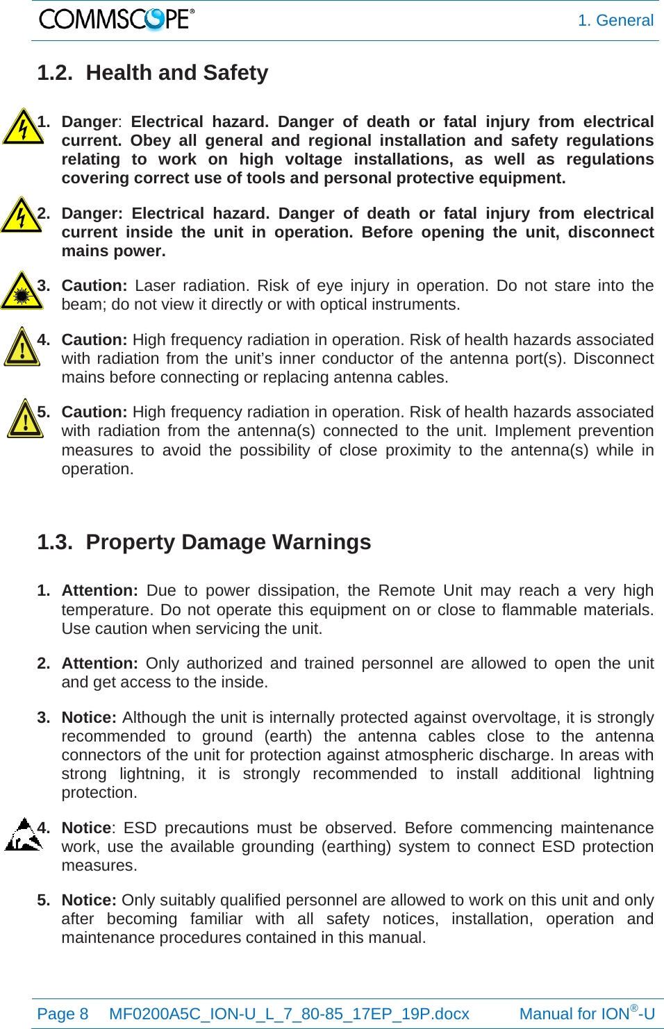  1. General Page 8  MF0200A5C_ION-U_L_7_80-85_17EP_19P.docx           Manual for ION®-U  1.2.  Health and Safety  1. Danger:  Electrical hazard. Danger of death or fatal injury from electrical current. Obey all general and regional installation and safety regulations relating to work on high voltage installations, as well as regulations covering correct use of tools and personal protective equipment. 2. Danger: Electrical hazard. Danger of death or fatal injury from electrical current inside the unit in operation. Before opening the unit, disconnect mains power. 3. Caution: Laser radiation. Risk of eye injury in operation. Do not stare into the beam; do not view it directly or with optical instruments. 4. Caution: High frequency radiation in operation. Risk of health hazards associated with radiation from the unit’s inner conductor of the antenna port(s). Disconnect mains before connecting or replacing antenna cables. 5. Caution: High frequency radiation in operation. Risk of health hazards associated with radiation from the antenna(s) connected to the unit. Implement prevention measures to avoid the possibility of close proximity to the antenna(s) while in operation.  1.3. Property Damage Warnings  1. Attention: Due to power dissipation, the Remote Unit may reach a very high temperature. Do not operate this equipment on or close to flammable materials. Use caution when servicing the unit. 2. Attention: Only authorized and trained personnel are allowed to open the unit and get access to the inside. 3. Notice: Although the unit is internally protected against overvoltage, it is strongly recommended to ground (earth) the antenna cables close to the antenna connectors of the unit for protection against atmospheric discharge. In areas with strong lightning, it is strongly recommended to install additional lightning protection. 4. Notice: ESD precautions must be observed. Before commencing maintenance work, use the available grounding (earthing) system to connect ESD protection measures. 5. Notice: Only suitably qualified personnel are allowed to work on this unit and only after becoming familiar with all safety notices, installation, operation and maintenance procedures contained in this manual.   