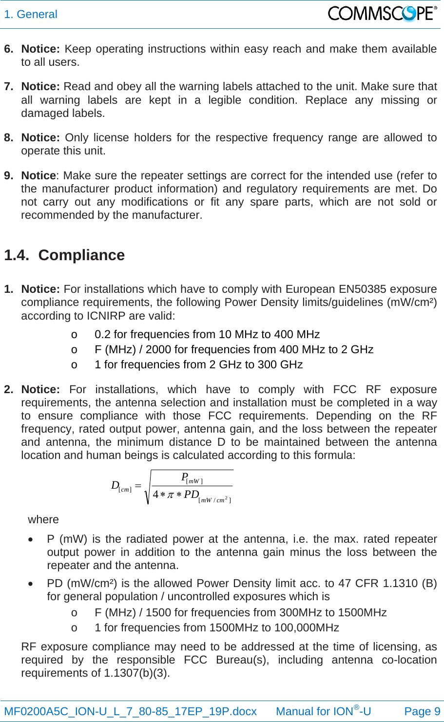 1. General  MF0200A5C_ION-U_L_7_80-85_17EP_19P.docx      Manual for ION®-U Page 9 6. Notice: Keep operating instructions within easy reach and make them available to all users. 7. Notice: Read and obey all the warning labels attached to the unit. Make sure that all warning labels are kept in a legible condition. Replace any missing or damaged labels. 8. Notice: Only license holders for the respective frequency range are allowed to operate this unit. 9. Notice: Make sure the repeater settings are correct for the intended use (refer to the manufacturer product information) and regulatory requirements are met. Do not carry out any modifications or fit any spare parts, which are not sold or recommended by the manufacturer.  1.4. Compliance  1. Notice: For installations which have to comply with European EN50385 exposure compliance requirements, the following Power Density limits/guidelines (mW/cm²) according to ICNIRP are valid: o  0.2 for frequencies from 10 MHz to 400 MHz o  F (MHz) / 2000 for frequencies from 400 MHz to 2 GHz o  1 for frequencies from 2 GHz to 300 GHz 2. Notice: For installations, which have to comply with FCC RF exposure requirements, the antenna selection and installation must be completed in a way to ensure compliance with those FCC requirements. Depending on the RF frequency, rated output power, antenna gain, and the loss between the repeater and antenna, the minimum distance D to be maintained between the antenna location and human beings is calculated according to this formula:  ]/[][][24cmmWmWcmPDPD  where   P (mW) is the radiated power at the antenna, i.e. the max. rated repeater output power in addition to the antenna gain minus the loss between the repeater and the antenna.   PD (mW/cm²) is the allowed Power Density limit acc. to 47 CFR 1.1310 (B) for general population / uncontrolled exposures which is o  F (MHz) / 1500 for frequencies from 300MHz to 1500MHz o  1 for frequencies from 1500MHz to 100,000MHz RF exposure compliance may need to be addressed at the time of licensing, as required by the responsible FCC Bureau(s), including antenna co-location requirements of 1.1307(b)(3).  