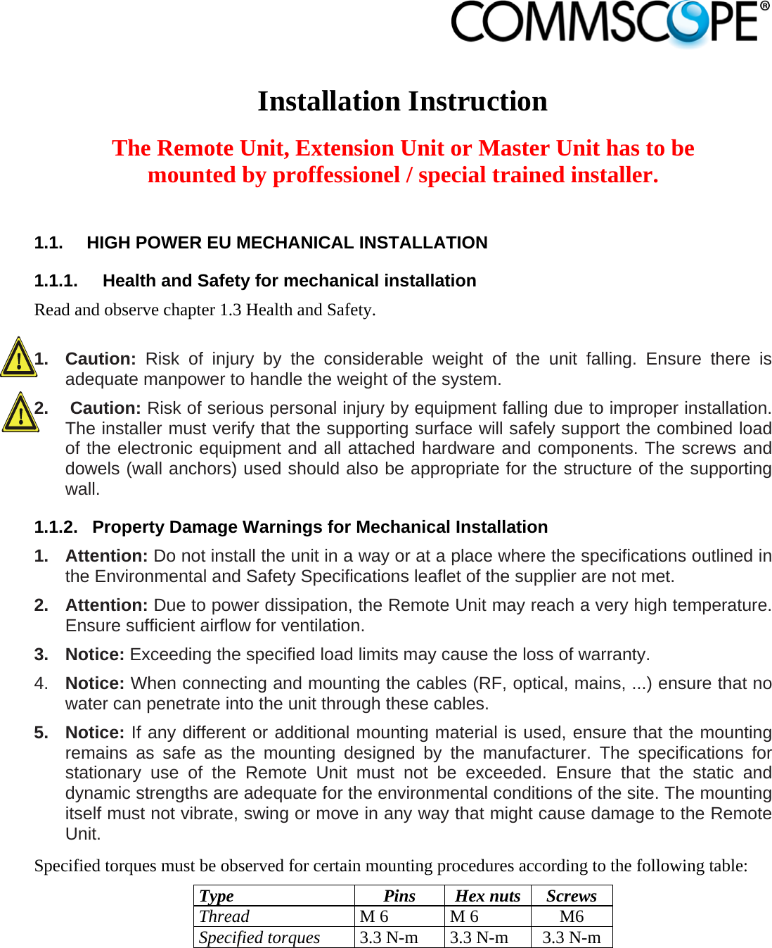                             Installation Instruction  The Remote Unit, Extension Unit or Master Unit has to be mounted by proffessionel / special trained installer.  1.1.  HIGH POWER EU MECHANICAL INSTALLATION 1.1.1.  Health and Safety for mechanical installation Read and observe chapter 1.3 Health and Safety.  1. Caution: Risk of injury by the considerable weight of the unit falling. Ensure there is adequate manpower to handle the weight of the system. 2.   Caution: Risk of serious personal injury by equipment falling due to improper installation. The installer must verify that the supporting surface will safely support the combined load of the electronic equipment and all attached hardware and components. The screws and dowels (wall anchors) used should also be appropriate for the structure of the supporting wall. 1.1.2.  Property Damage Warnings for Mechanical Installation 1. Attention: Do not install the unit in a way or at a place where the specifications outlined in the Environmental and Safety Specifications leaflet of the supplier are not met. 2. Attention: Due to power dissipation, the Remote Unit may reach a very high temperature. Ensure sufficient airflow for ventilation. 3. Notice: Exceeding the specified load limits may cause the loss of warranty. 4.  Notice: When connecting and mounting the cables (RF, optical, mains, ...) ensure that no water can penetrate into the unit through these cables. 5. Notice: If any different or additional mounting material is used, ensure that the mounting remains as safe as the mounting designed by the manufacturer. The specifications for stationary use of the Remote Unit must not be exceeded. Ensure that the static and dynamic strengths are adequate for the environmental conditions of the site. The mounting itself must not vibrate, swing or move in any way that might cause damage to the Remote Unit. Specified torques must be observed for certain mounting procedures according to the following table: Type Pins Hex nuts Screws Thread M 6  M 6  M6 Specified torques 3.3 N-m  3.3 N-m  3.3 N-m  