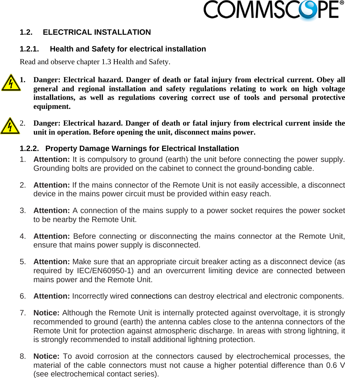                            1.2. ELECTRICAL INSTALLATION 1.2.1.  Health and Safety for electrical installation Read and observe chapter 1.3 Health and Safety.  1. Danger: Electrical hazard. Danger of death or fatal injury from electrical current. Obey all general and regional installation and safety regulations relating to work on high voltage installations, as well as regulations covering correct use of tools and personal protective equipment. 2. Danger: Electrical hazard. Danger of death or fatal injury from electrical current inside the unit in operation. Before opening the unit, disconnect mains power. 1.2.2.  Property Damage Warnings for Electrical Installation 1.  Attention: It is compulsory to ground (earth) the unit before connecting the power supply. Grounding bolts are provided on the cabinet to connect the ground-bonding cable. 2.  Attention: If the mains connector of the Remote Unit is not easily accessible, a disconnect device in the mains power circuit must be provided within easy reach. 3.  Attention: A connection of the mains supply to a power socket requires the power socket to be nearby the Remote Unit. 4.  Attention: Before connecting or disconnecting the mains connector at the Remote Unit, ensure that mains power supply is disconnected. 5.  Attention: Make sure that an appropriate circuit breaker acting as a disconnect device (as required by IEC/EN60950-1) and an overcurrent limiting device are connected between mains power and the Remote Unit. 6.  Attention: Incorrectly wired connections can destroy electrical and electronic components.  7.  Notice: Although the Remote Unit is internally protected against overvoltage, it is strongly recommended to ground (earth) the antenna cables close to the antenna connectors of the Remote Unit for protection against atmospheric discharge. In areas with strong lightning, it is strongly recommended to install additional lightning protection. 8.  Notice: To avoid corrosion at the connectors caused by electrochemical processes, the material of the cable connectors must not cause a higher potential difference than 0.6 V (see electrochemical contact series). 