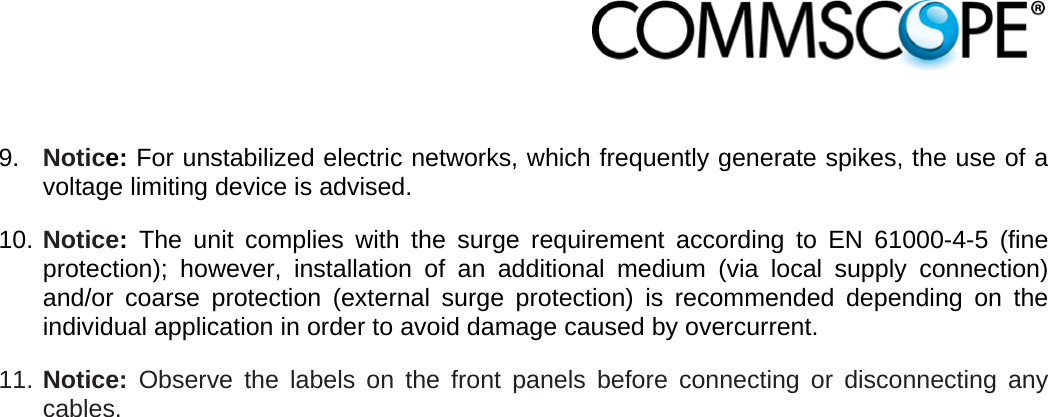                             9.  Notice: For unstabilized electric networks, which frequently generate spikes, the use of a voltage limiting device is advised. 10. Notice: The unit complies with the surge requirement according to EN 61000-4-5 (fine protection); however, installation of an additional medium (via local supply connection) and/or coarse protection (external surge protection) is recommended depending on the individual application in order to avoid damage caused by overcurrent. 11. Notice: Observe the labels on the front panels before connecting or disconnecting any cables.  