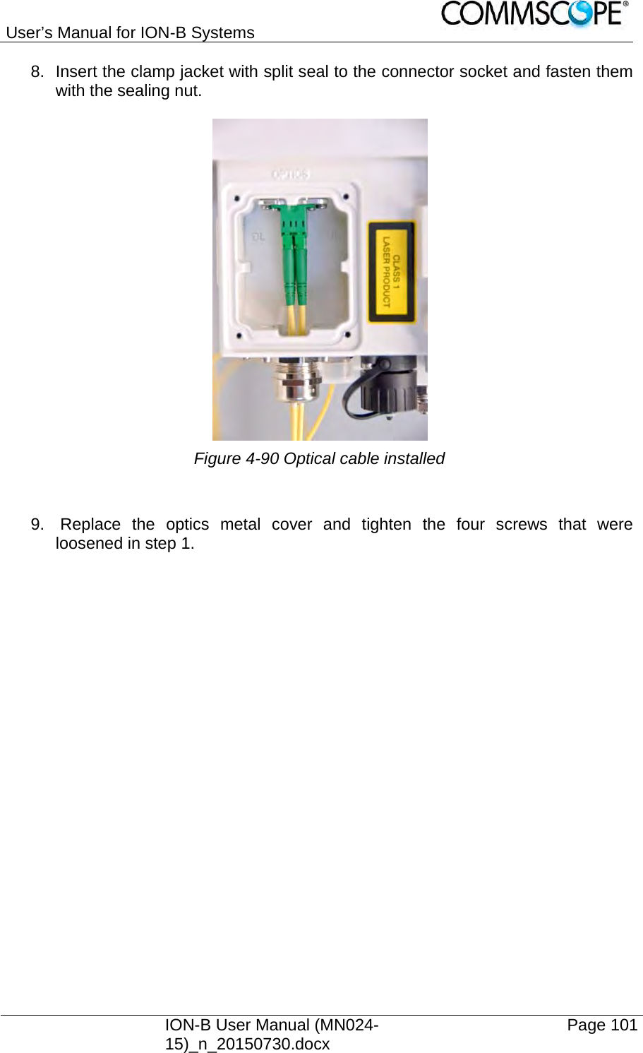 User’s Manual for ION-B Systems    ION-B User Manual (MN024-15)_n_20150730.docx  Page 101 8.  Insert the clamp jacket with split seal to the connector socket and fasten them with the sealing nut.   Figure 4-90 Optical cable installed   9.  Replace the optics metal cover and tighten the four screws that were loosened in step 1. 