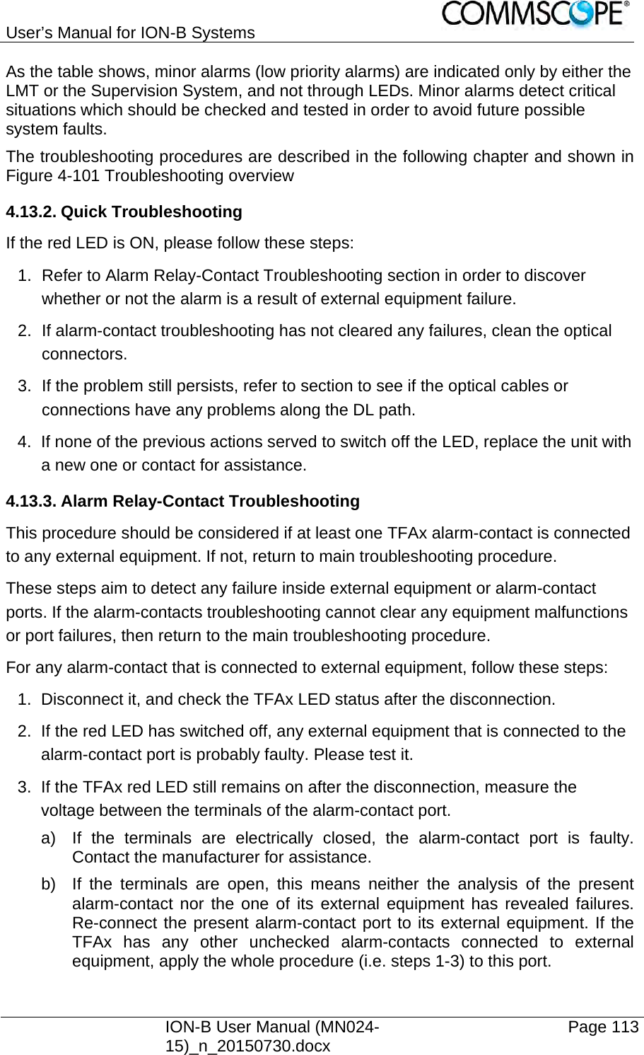 User’s Manual for ION-B Systems    ION-B User Manual (MN024-15)_n_20150730.docx  Page 113 As the table shows, minor alarms (low priority alarms) are indicated only by either the LMT or the Supervision System, and not through LEDs. Minor alarms detect critical situations which should be checked and tested in order to avoid future possible system faults. The troubleshooting procedures are described in the following chapter and shown in Figure 4-101 Troubleshooting overview 4.13.2. Quick Troubleshooting If the red LED is ON, please follow these steps: 1.  Refer to Alarm Relay-Contact Troubleshooting section in order to discover whether or not the alarm is a result of external equipment failure. 2.  If alarm-contact troubleshooting has not cleared any failures, clean the optical connectors. 3.  If the problem still persists, refer to section to see if the optical cables or connections have any problems along the DL path. 4.  If none of the previous actions served to switch off the LED, replace the unit with a new one or contact for assistance. 4.13.3. Alarm Relay-Contact Troubleshooting This procedure should be considered if at least one TFAx alarm-contact is connected to any external equipment. If not, return to main troubleshooting procedure. These steps aim to detect any failure inside external equipment or alarm-contact ports. If the alarm-contacts troubleshooting cannot clear any equipment malfunctions or port failures, then return to the main troubleshooting procedure. For any alarm-contact that is connected to external equipment, follow these steps:  1.  Disconnect it, and check the TFAx LED status after the disconnection. 2.  If the red LED has switched off, any external equipment that is connected to the alarm-contact port is probably faulty. Please test it. 3.  If the TFAx red LED still remains on after the disconnection, measure the voltage between the terminals of the alarm-contact port. a)  If the terminals are electrically closed, the alarm-contact port is faulty. Contact the manufacturer for assistance. b)  If the terminals are open, this means neither the analysis of the present alarm-contact nor the one of its external equipment has revealed failures. Re-connect the present alarm-contact port to its external equipment. If the TFAx has any other unchecked alarm-contacts connected to external equipment, apply the whole procedure (i.e. steps 1-3) to this port. 