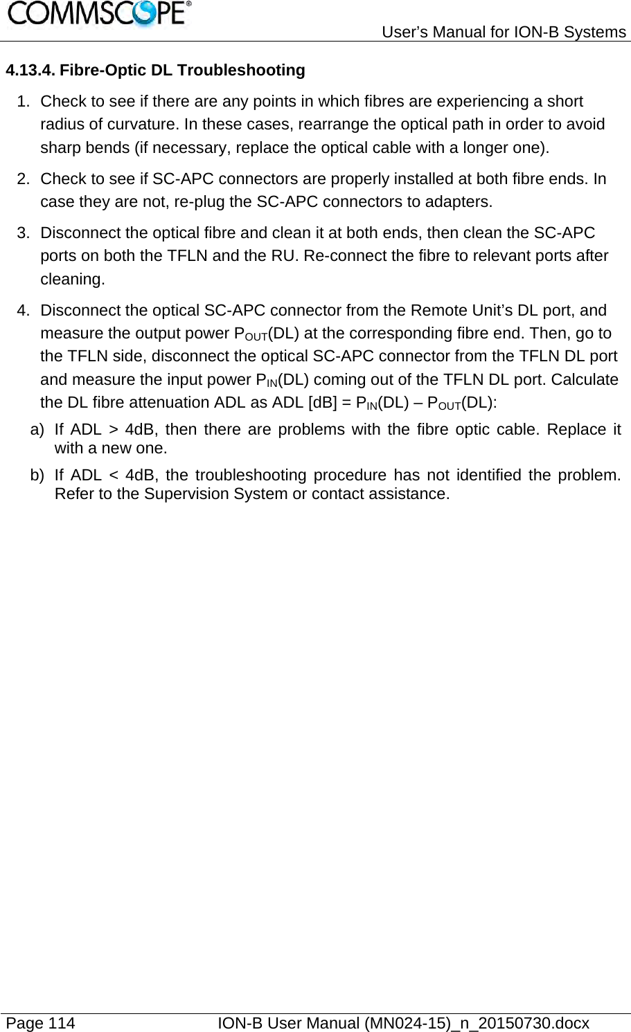   User’s Manual for ION-B Systems Page 114    ION-B User Manual (MN024-15)_n_20150730.docx  4.13.4. Fibre-Optic DL Troubleshooting 1.  Check to see if there are any points in which fibres are experiencing a short radius of curvature. In these cases, rearrange the optical path in order to avoid sharp bends (if necessary, replace the optical cable with a longer one).  2.  Check to see if SC-APC connectors are properly installed at both fibre ends. In case they are not, re-plug the SC-APC connectors to adapters.  3.  Disconnect the optical fibre and clean it at both ends, then clean the SC-APC ports on both the TFLN and the RU. Re-connect the fibre to relevant ports after cleaning. 4.  Disconnect the optical SC-APC connector from the Remote Unit’s DL port, and measure the output power POUT(DL) at the corresponding fibre end. Then, go to the TFLN side, disconnect the optical SC-APC connector from the TFLN DL port and measure the input power PIN(DL) coming out of the TFLN DL port. Calculate the DL fibre attenuation ADL as ADL [dB] = PIN(DL) – POUT(DL): a)  If ADL &gt; 4dB, then there are problems with the fibre optic cable. Replace it with a new one. b)  If ADL &lt; 4dB, the troubleshooting procedure has not identified the problem. Refer to the Supervision System or contact assistance.    