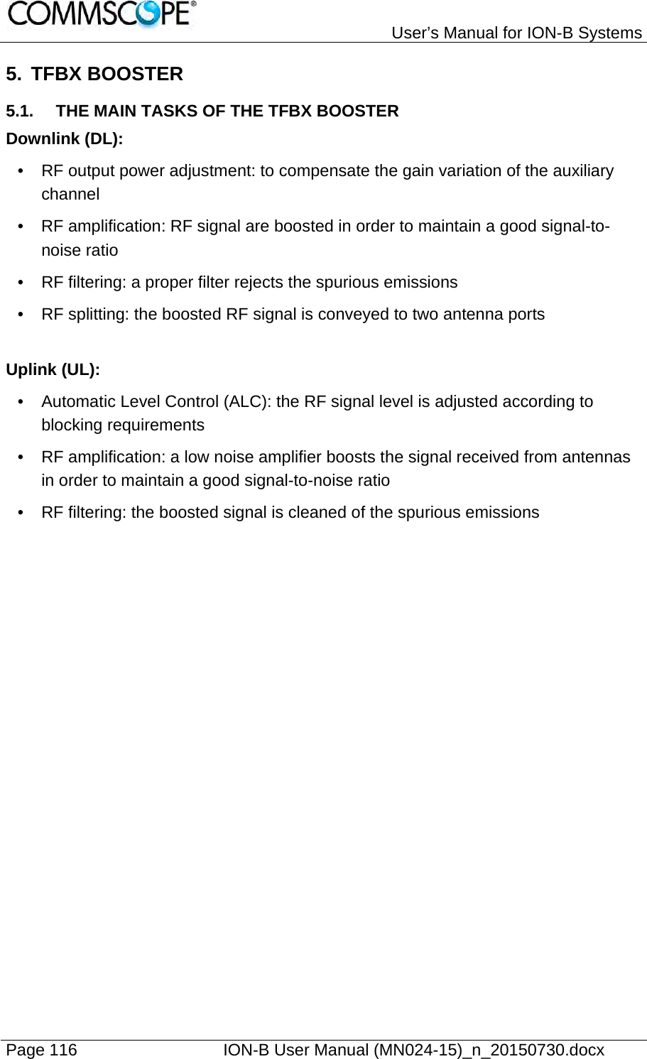   User’s Manual for ION-B Systems Page 116    ION-B User Manual (MN024-15)_n_20150730.docx  5. TFBX BOOSTER 5.1.  THE MAIN TASKS OF THE TFBX BOOSTER Downlink (DL): •  RF output power adjustment: to compensate the gain variation of the auxiliary channel •  RF amplification: RF signal are boosted in order to maintain a good signal-to-noise ratio •  RF filtering: a proper filter rejects the spurious emissions •  RF splitting: the boosted RF signal is conveyed to two antenna ports  Uplink (UL): •  Automatic Level Control (ALC): the RF signal level is adjusted according to blocking requirements •  RF amplification: a low noise amplifier boosts the signal received from antennas in order to maintain a good signal-to-noise ratio •  RF filtering: the boosted signal is cleaned of the spurious emissions  