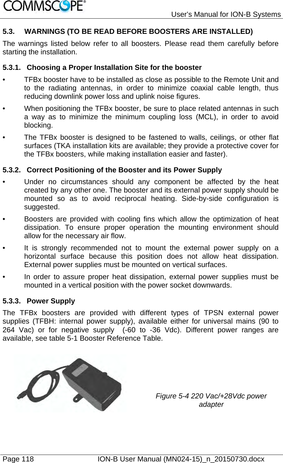   User’s Manual for ION-B Systems Page 118    ION-B User Manual (MN024-15)_n_20150730.docx  5.3.  WARNINGS (TO BE READ BEFORE BOOSTERS ARE INSTALLED) The warnings listed below refer to all boosters. Please read them carefully before starting the installation. 5.3.1.  Choosing a Proper Installation Site for the booster •  TFBx booster have to be installed as close as possible to the Remote Unit and to the radiating antennas, in order to minimize coaxial cable length, thus reducing downlink power loss and uplink noise figures. •  When positioning the TFBx booster, be sure to place related antennas in such a way as to minimize the minimum coupling loss (MCL), in order to avoid blocking. •  The TFBx booster is designed to be fastened to walls, ceilings, or other flat surfaces (TKA installation kits are available; they provide a protective cover for the TFBx boosters, while making installation easier and faster). 5.3.2.  Correct Positioning of the Booster and its Power Supply •  Under no circumstances should any component be affected by the heat created by any other one. The booster and its external power supply should be mounted so as to avoid reciprocal heating. Side-by-side configuration is suggested. •  Boosters are provided with cooling fins which allow the optimization of heat dissipation. To ensure proper operation the mounting environment should allow for the necessary air flow. •  It is strongly recommended not to mount the external power supply on a horizontal surface because this position does not allow heat dissipation. External power supplies must be mounted on vertical surfaces. •  In order to assure proper heat dissipation, external power supplies must be mounted in a vertical position with the power socket downwards. 5.3.3. Power Supply The TFBx boosters are provided with different types of TPSN external power supplies (TFBH: internal power supply), available either for universal mains (90 to 264 Vac) or for negative supply  (-60 to -36 Vdc). Different power ranges are available, see table 5-1 Booster Reference Table.  Figure 5-4 220 Vac/+28Vdc power adapter  