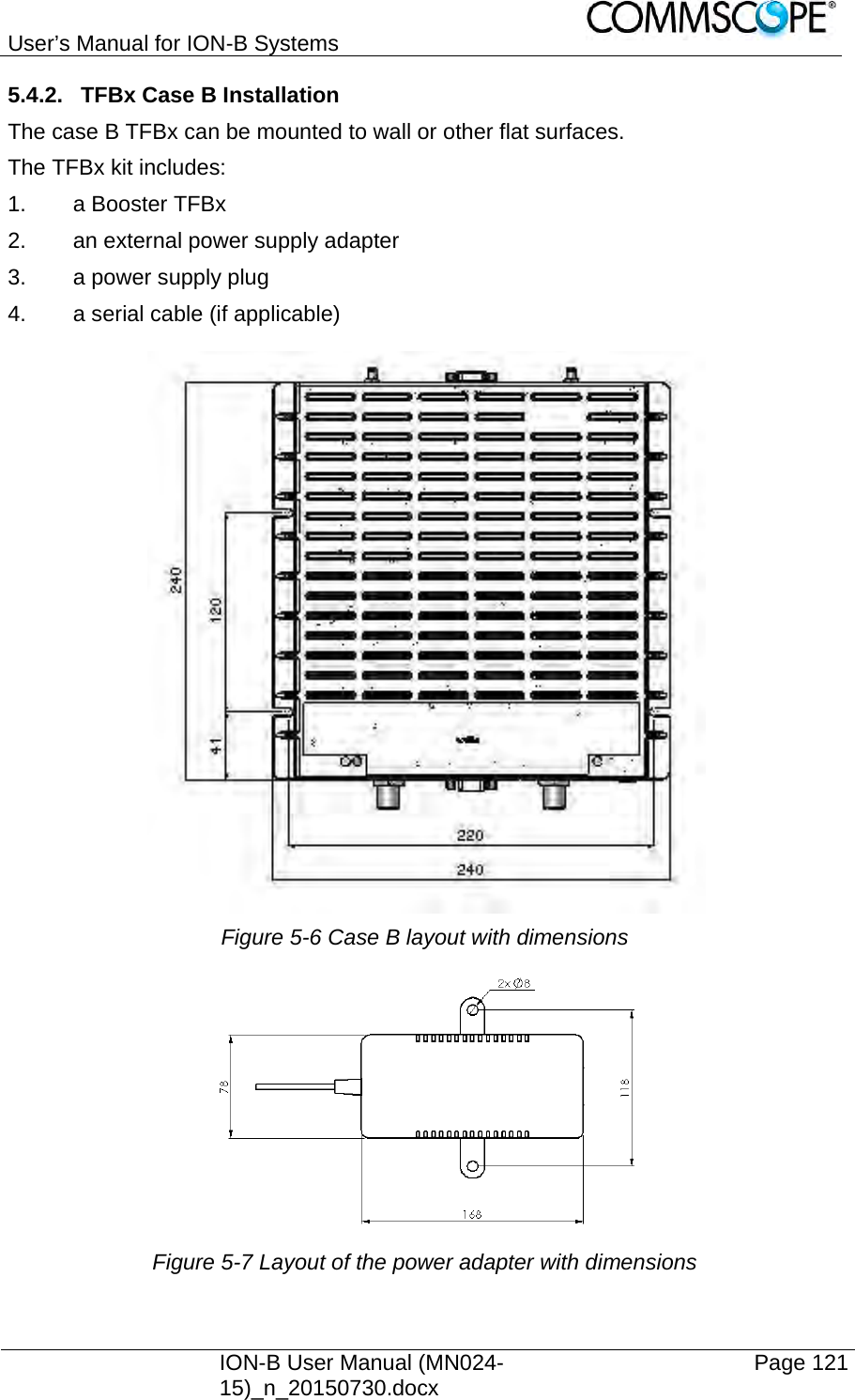 User’s Manual for ION-B Systems    ION-B User Manual (MN024-15)_n_20150730.docx  Page 121 5.4.2.  TFBx Case B Installation The case B TFBx can be mounted to wall or other flat surfaces. The TFBx kit includes: 1.  a Booster TFBx 2.  an external power supply adapter 3.  a power supply plug 4.  a serial cable (if applicable)   Figure 5-6 Case B layout with dimensions  Figure 5-7 Layout of the power adapter with dimensions 