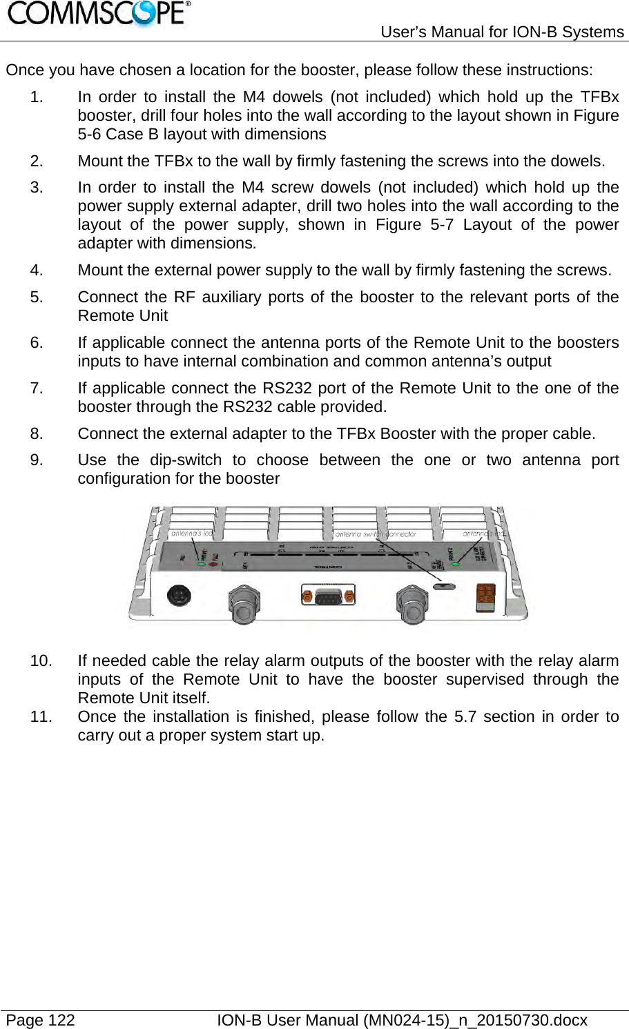   User’s Manual for ION-B Systems Page 122    ION-B User Manual (MN024-15)_n_20150730.docx  Once you have chosen a location for the booster, please follow these instructions: 1.  In order to install the M4 dowels (not included) which hold up the TFBx booster, drill four holes into the wall according to the layout shown in Figure 5-6 Case B layout with dimensions 2.  Mount the TFBx to the wall by firmly fastening the screws into the dowels. 3.  In order to install the M4 screw dowels (not included) which hold up the power supply external adapter, drill two holes into the wall according to the layout of the power supply, shown in Figure 5-7 Layout of the power adapter with dimensions. 4.  Mount the external power supply to the wall by firmly fastening the screws. 5.  Connect the RF auxiliary ports of the booster to the relevant ports of the Remote Unit 6.  If applicable connect the antenna ports of the Remote Unit to the boosters inputs to have internal combination and common antenna’s output 7.  If applicable connect the RS232 port of the Remote Unit to the one of the booster through the RS232 cable provided. 8.  Connect the external adapter to the TFBx Booster with the proper cable. 9.  Use the dip-switch to choose between the one or two antenna port configuration for the booster    10.  If needed cable the relay alarm outputs of the booster with the relay alarm inputs of the Remote Unit to have the booster supervised through the Remote Unit itself. 11.  Once the installation is finished, please follow the 5.7 section in order to carry out a proper system start up.  