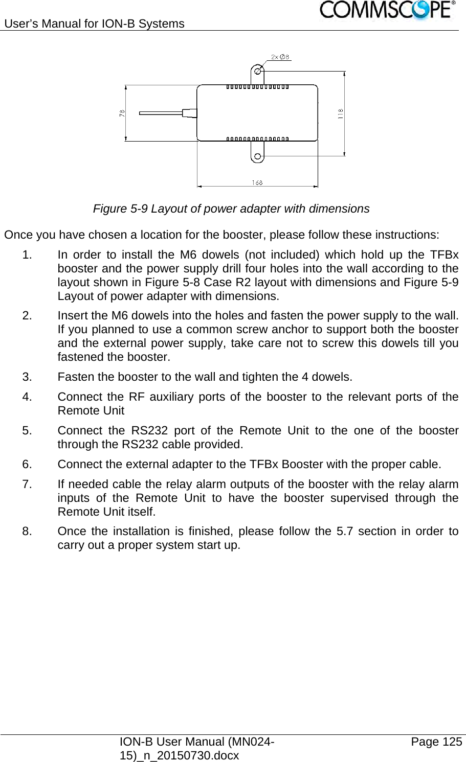 User’s Manual for ION-B Systems    ION-B User Manual (MN024-15)_n_20150730.docx  Page 125 Figure 5-9 Layout of power adapter with dimensions Once you have chosen a location for the booster, please follow these instructions: 1.  In order to install the M6 dowels (not included) which hold up the TFBx booster and the power supply drill four holes into the wall according to the layout shown in Figure 5-8 Case R2 layout with dimensions and Figure 5-9 Layout of power adapter with dimensions. 2.  Insert the M6 dowels into the holes and fasten the power supply to the wall. If you planned to use a common screw anchor to support both the booster and the external power supply, take care not to screw this dowels till you fastened the booster. 3.  Fasten the booster to the wall and tighten the 4 dowels. 4.  Connect the RF auxiliary ports of the booster to the relevant ports of the Remote Unit 5.  Connect the RS232 port of the Remote Unit to the one of the booster through the RS232 cable provided. 6.  Connect the external adapter to the TFBx Booster with the proper cable. 7.  If needed cable the relay alarm outputs of the booster with the relay alarm inputs of the Remote Unit to have the booster supervised through the Remote Unit itself. 8.  Once the installation is finished, please follow the 5.7 section in order to carry out a proper system start up. 