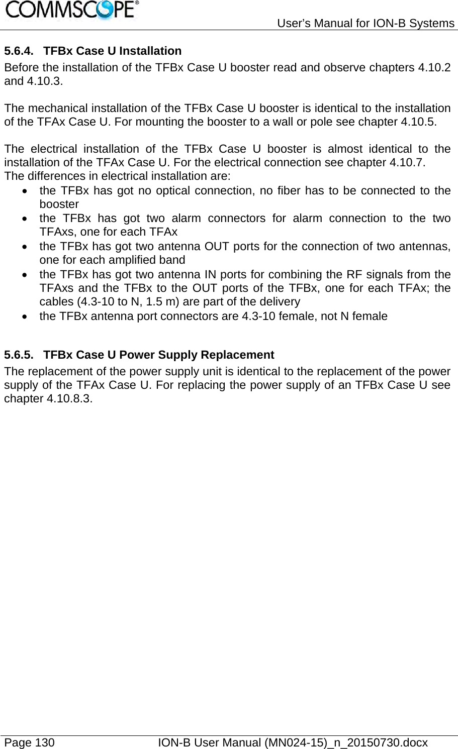   User’s Manual for ION-B Systems Page 130    ION-B User Manual (MN024-15)_n_20150730.docx  5.6.4.  TFBx Case U Installation Before the installation of the TFBx Case U booster read and observe chapters 4.10.2 and 4.10.3.  The mechanical installation of the TFBx Case U booster is identical to the installation of the TFAx Case U. For mounting the booster to a wall or pole see chapter 4.10.5.  The electrical installation of the TFBx Case U booster is almost identical to the installation of the TFAx Case U. For the electrical connection see chapter 4.10.7.  The differences in electrical installation are:   the TFBx has got no optical connection, no fiber has to be connected to the booster   the TFBx has got two alarm connectors for alarm connection to the two TFAxs, one for each TFAx   the TFBx has got two antenna OUT ports for the connection of two antennas, one for each amplified band   the TFBx has got two antenna IN ports for combining the RF signals from the TFAxs and the TFBx to the OUT ports of the TFBx, one for each TFAx; the cables (4.3-10 to N, 1.5 m) are part of the delivery   the TFBx antenna port connectors are 4.3-10 female, not N female  5.6.5.  TFBx Case U Power Supply Replacement The replacement of the power supply unit is identical to the replacement of the power supply of the TFAx Case U. For replacing the power supply of an TFBx Case U see chapter 4.10.8.3. 