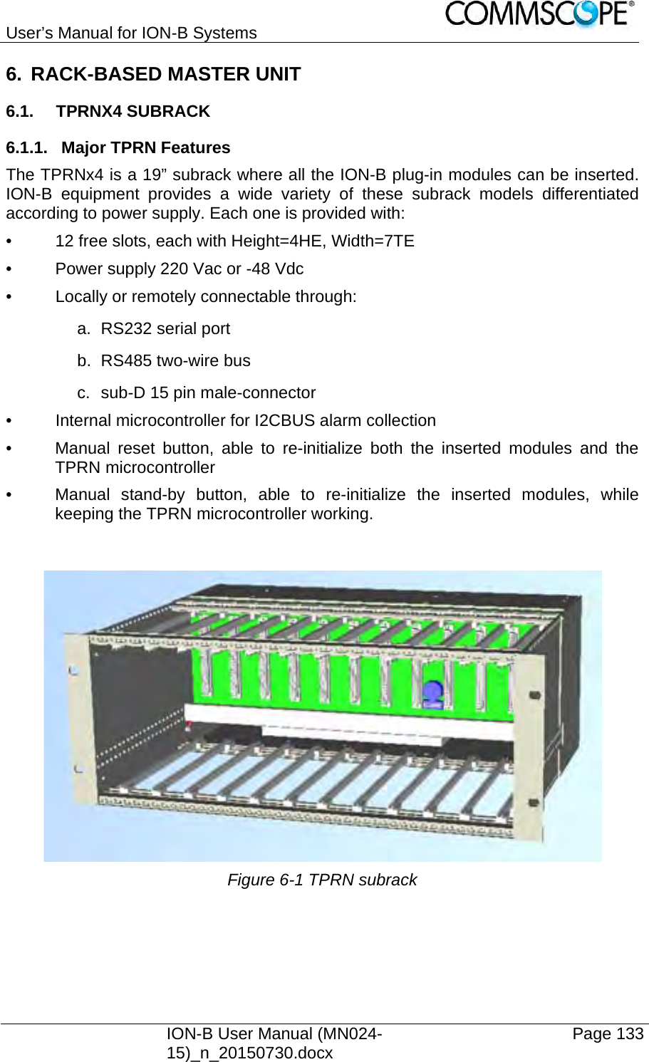 User’s Manual for ION-B Systems    ION-B User Manual (MN024-15)_n_20150730.docx  Page 133 6.  RACK-BASED MASTER UNIT 6.1. TPRNX4 SUBRACK 6.1.1. Major TPRN Features The TPRNx4 is a 19” subrack where all the ION-B plug-in modules can be inserted. ION-B equipment provides a wide variety of these subrack models differentiated according to power supply. Each one is provided with: •  12 free slots, each with Height=4HE, Width=7TE •  Power supply 220 Vac or -48 Vdc •  Locally or remotely connectable through: a. RS232 serial port b.  RS485 two-wire bus c.  sub-D 15 pin male-connector •  Internal microcontroller for I2CBUS alarm collection •  Manual reset button, able to re-initialize both the inserted modules and the TPRN microcontroller •  Manual stand-by button, able to re-initialize the inserted modules, while keeping the TPRN microcontroller working.    Figure 6-1 TPRN subrack   