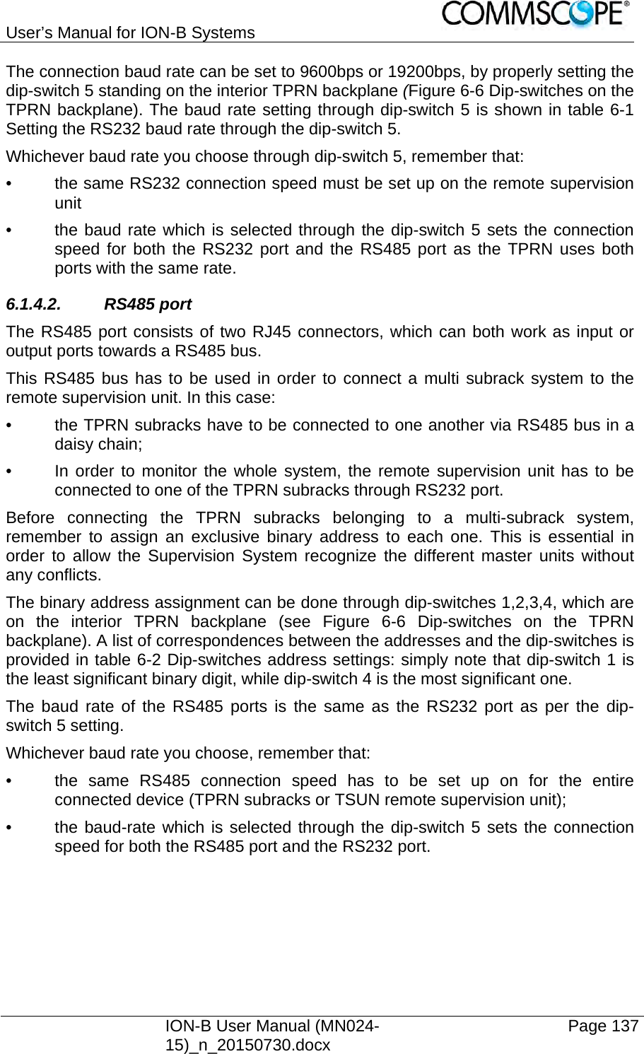 User’s Manual for ION-B Systems    ION-B User Manual (MN024-15)_n_20150730.docx  Page 137 The connection baud rate can be set to 9600bps or 19200bps, by properly setting the dip-switch 5 standing on the interior TPRN backplane (Figure 6-6 Dip-switches on the TPRN backplane). The baud rate setting through dip-switch 5 is shown in table 6-1 Setting the RS232 baud rate through the dip-switch 5. Whichever baud rate you choose through dip-switch 5, remember that: •  the same RS232 connection speed must be set up on the remote supervision unit  •  the baud rate which is selected through the dip-switch 5 sets the connection speed for both the RS232 port and the RS485 port as the TPRN uses both ports with the same rate. 6.1.4.2. RS485 port The RS485 port consists of two RJ45 connectors, which can both work as input or output ports towards a RS485 bus. This RS485 bus has to be used in order to connect a multi subrack system to the remote supervision unit. In this case: •  the TPRN subracks have to be connected to one another via RS485 bus in a daisy chain; •  In order to monitor the whole system, the remote supervision unit has to be connected to one of the TPRN subracks through RS232 port. Before connecting the TPRN subracks belonging to a multi-subrack system, remember to assign an exclusive binary address to each one. This is essential in order to allow the Supervision System recognize the different master units without any conflicts. The binary address assignment can be done through dip-switches 1,2,3,4, which are on the interior TPRN backplane (see Figure 6-6 Dip-switches on the TPRN backplane). A list of correspondences between the addresses and the dip-switches is provided in table 6-2 Dip-switches address settings: simply note that dip-switch 1 is the least significant binary digit, while dip-switch 4 is the most significant one. The baud rate of the RS485 ports is the same as the RS232 port as per the dip-switch 5 setting. Whichever baud rate you choose, remember that: •  the same RS485 connection speed has to be set up on for the entire connected device (TPRN subracks or TSUN remote supervision unit); •  the baud-rate which is selected through the dip-switch 5 sets the connection speed for both the RS485 port and the RS232 port.    
