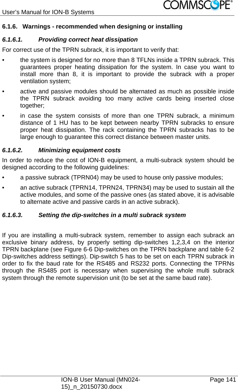 User’s Manual for ION-B Systems    ION-B User Manual (MN024-15)_n_20150730.docx  Page 141 6.1.6.  Warnings - recommended when designing or installing 6.1.6.1.  Providing correct heat dissipation For correct use of the TPRN subrack, it is important to verify that: •  the system is designed for no more than 8 TFLNs inside a TPRN subrack. This guarantees proper heating dissipation for the system. In case you want to install more than 8, it is important to provide the subrack with a proper ventilation system; •  active and passive modules should be alternated as much as possible inside the TPRN subrack avoiding too many active cards being inserted close together; •  in case the system consists of more than one TPRN subrack, a minimum distance of 1 HU has to be kept between nearby TPRN subracks to ensure proper heat dissipation. The rack containing the TPRN subracks has to be large enough to guarantee this correct distance between master units. 6.1.6.2.  Minimizing equipment costs In order to reduce the cost of ION-B equipment, a multi-subrack system should be designed according to the following guidelines: •  a passive subrack (TPRN04) may be used to house only passive modules; •  an active subrack (TPRN14, TPRN24, TPRN34) may be used to sustain all the active modules, and some of the passive ones (as stated above, it is advisable to alternate active and passive cards in an active subrack). 6.1.6.3.  Setting the dip-switches in a multi subrack system  If you are installing a multi-subrack system, remember to assign each subrack an exclusive binary address, by properly setting dip-switches 1,2,3,4 on the interior TPRN backplane (see Figure 6-6 Dip-switches on the TPRN backplane and table 6-2 Dip-switches address settings). Dip-switch 5 has to be set on each TPRN subrack in order to fix the baud rate for the RS485 and RS232 ports. Connecting the TPRNs through the RS485 port is necessary when supervising the whole multi subrack system through the remote supervision unit (to be set at the same baud rate).  