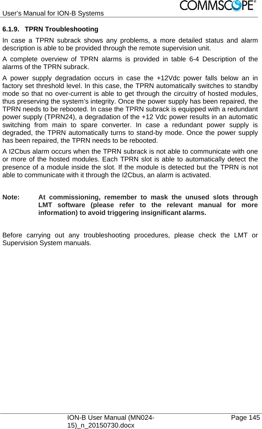 User’s Manual for ION-B Systems    ION-B User Manual (MN024-15)_n_20150730.docx  Page 145 6.1.9. TPRN Troubleshooting In case a TPRN subrack shows any problems, a more detailed status and alarm description is able to be provided through the remote supervision unit. A complete overview of TPRN alarms is provided in table 6-4 Description of the alarms of the TPRN subrack. A power supply degradation occurs in case the +12Vdc power falls below an in factory set threshold level. In this case, the TPRN automatically switches to standby mode so that no over-current is able to get through the circuitry of hosted modules, thus preserving the system’s integrity. Once the power supply has been repaired, the TPRN needs to be rebooted. In case the TPRN subrack is equipped with a redundant power supply (TPRN24), a degradation of the +12 Vdc power results in an automatic switching from main to spare converter. In case a redundant power supply is degraded, the TPRN automatically turns to stand-by mode. Once the power supply has been repaired, the TPRN needs to be rebooted. A I2Cbus alarm occurs when the TPRN subrack is not able to communicate with one or more of the hosted modules. Each TPRN slot is able to automatically detect the presence of a module inside the slot. If the module is detected but the TPRN is not able to communicate with it through the I2Cbus, an alarm is activated.  Note:  At commissioning, remember to mask the unused slots through LMT software (please refer to the relevant manual for more information) to avoid triggering insignificant alarms.  Before carrying out any troubleshooting procedures, please check the LMT or Supervision System manuals.  