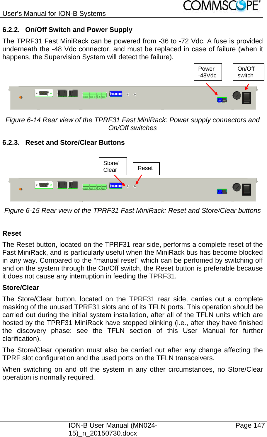 User’s Manual for ION-B Systems    ION-B User Manual (MN024-15)_n_20150730.docx  Page 147 6.2.2.  On/Off Switch and Power Supply The TPRF31 Fast MiniRack can be powered from -36 to -72 Vdc. A fuse is provided underneath the -48 Vdc connector, and must be replaced in case of failure (when it happens, the Supervision System will detect the failure).    Figure 6-14 Rear view of the TPRF31 Fast MiniRack: Power supply connectors and On/Off switches 6.2.3.  Reset and Store/Clear Buttons     Figure 6-15 Rear view of the TPRF31 Fast MiniRack: Reset and Store/Clear buttons  Reset The Reset button, located on the TPRF31 rear side, performs a complete reset of the Fast MiniRack, and is particularly useful when the MiniRack bus has become blocked in any way. Compared to the “manual reset” which can be perfomed by switching off and on the system through the On/Off switch, the Reset button is preferable because it does not cause any interruption in feeding the TPRF31. Store/Clear The Store/Clear button, located on the TPRF31 rear side, carries out a complete masking of the unused TPRF31 slots and of its TFLN ports. This operation should be carried out during the initial system installation, after all of the TFLN units which are hosted by the TPRF31 MiniRack have stopped blinking (i.e., after they have finished the discovery phase: see the TFLN section of this User Manual for further clarification). The Store/Clear operation must also be carried out after any change affecting the TPRF slot configuration and the used ports on the TFLN transceivers. When switching on and off the system in any other circumstances, no Store/Clear operation is normally required.  On/Off  switchPower -48Vdc Reset Store/Clear