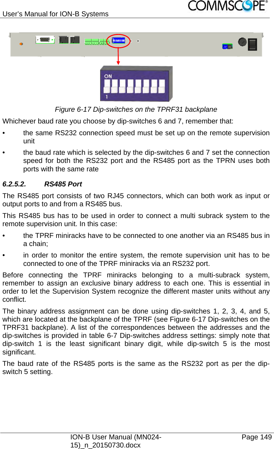 User’s Manual for ION-B Systems    ION-B User Manual (MN024-15)_n_20150730.docx  Page 149    Figure 6-17 Dip-switches on the TPRF31 backplane Whichever baud rate you choose by dip-switches 6 and 7, remember that: •  the same RS232 connection speed must be set up on the remote supervision unit •  the baud rate which is selected by the dip-switches 6 and 7 set the connection speed for both the RS232 port and the RS485 port as the TPRN uses both ports with the same rate 6.2.5.2. RS485 Port The RS485 port consists of two RJ45 connectors, which can both work as input or output ports to and from a RS485 bus. This RS485 bus has to be used in order to connect a multi subrack system to the remote supervision unit. In this case: •  the TPRF miniracks have to be connected to one another via an RS485 bus in a chain; •  in order to monitor the entire system, the remote supervision unit has to be connected to one of the TPRF miniracks via an RS232 port. Before connecting the TPRF miniracks belonging to a multi-subrack system, remember to assign an exclusive binary address to each one. This is essential in order to let the Supervision System recognize the different master units without any conflict. The binary address assignment can be done using dip-switches 1, 2, 3, 4, and 5, which are located at the backplane of the TPRF (see Figure 6-17 Dip-switches on the TPRF31 backplane). A list of the correspondences between the addresses and the dip-switches is provided in table 6-7 Dip-switches address settings: simply note that dip-switch 1 is the least significant binary digit, while dip-switch 5 is the most significant. The baud rate of the RS485 ports is the same as the RS232 port as per the dip-switch 5 setting.  