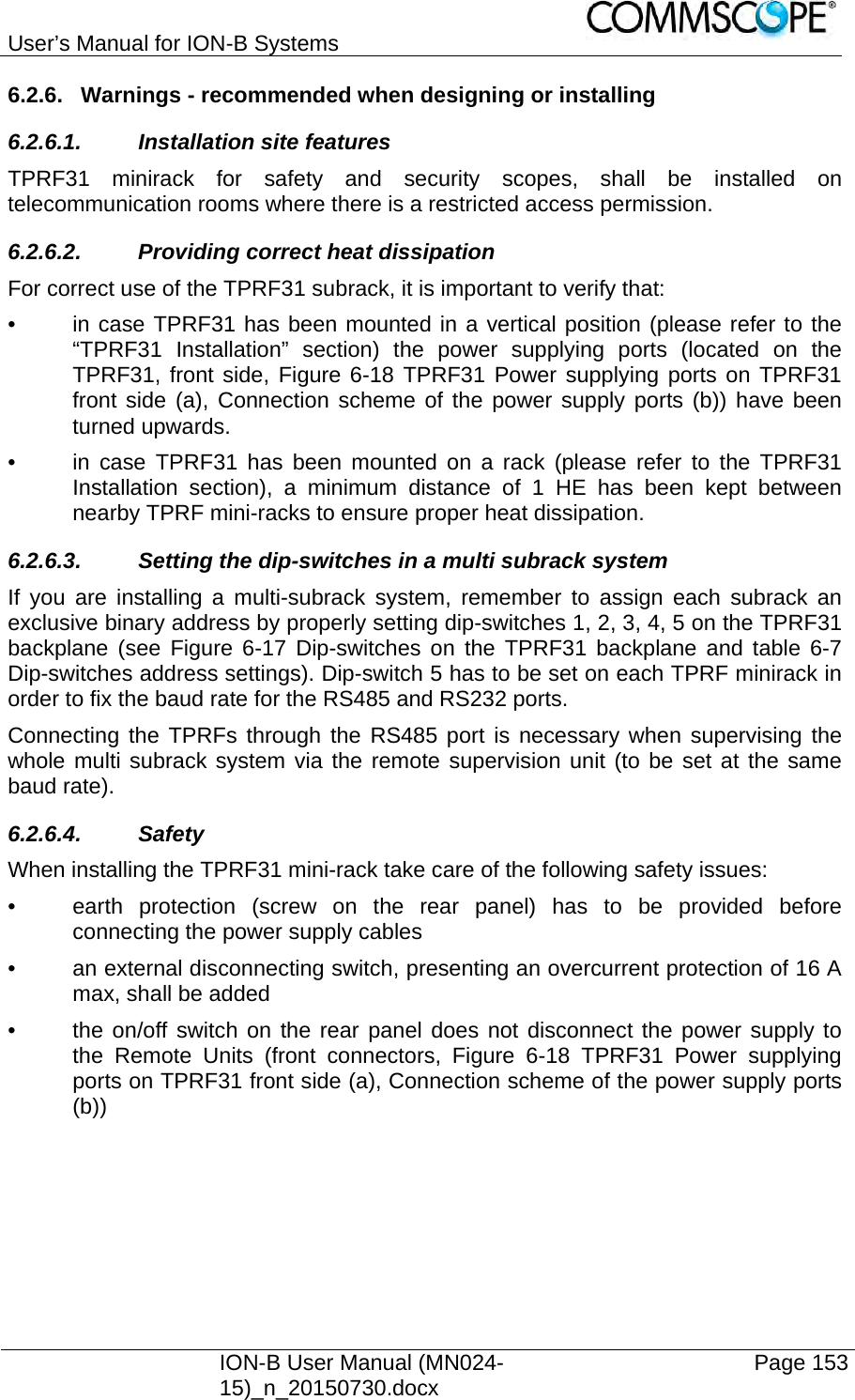 User’s Manual for ION-B Systems    ION-B User Manual (MN024-15)_n_20150730.docx  Page 153 6.2.6.  Warnings - recommended when designing or installing 6.2.6.1. Installation site features TPRF31 minirack for safety and security scopes, shall be installed on telecommunication rooms where there is a restricted access permission. 6.2.6.2.  Providing correct heat dissipation For correct use of the TPRF31 subrack, it is important to verify that: •  in case TPRF31 has been mounted in a vertical position (please refer to the “TPRF31 Installation” section) the power supplying ports (located on the TPRF31, front side, Figure 6-18 TPRF31 Power supplying ports on TPRF31 front side (a), Connection scheme of the power supply ports (b)) have been turned upwards. •  in case TPRF31 has been mounted on a rack (please refer to the TPRF31 Installation section), a minimum distance of 1 HE has been kept between nearby TPRF mini-racks to ensure proper heat dissipation. 6.2.6.3.  Setting the dip-switches in a multi subrack system If you are installing a multi-subrack system, remember to assign each subrack an exclusive binary address by properly setting dip-switches 1, 2, 3, 4, 5 on the TPRF31 backplane (see Figure 6-17 Dip-switches on the TPRF31 backplane and table 6-7 Dip-switches address settings). Dip-switch 5 has to be set on each TPRF minirack in order to fix the baud rate for the RS485 and RS232 ports.  Connecting the TPRFs through the RS485 port is necessary when supervising the whole multi subrack system via the remote supervision unit (to be set at the same baud rate). 6.2.6.4. Safety  When installing the TPRF31 mini-rack take care of the following safety issues: •  earth protection (screw on the rear panel) has to be provided before connecting the power supply cables •  an external disconnecting switch, presenting an overcurrent protection of 16 A max, shall be added •  the on/off switch on the rear panel does not disconnect the power supply to the Remote Units (front connectors, Figure 6-18 TPRF31 Power supplying ports on TPRF31 front side (a), Connection scheme of the power supply ports (b)) 