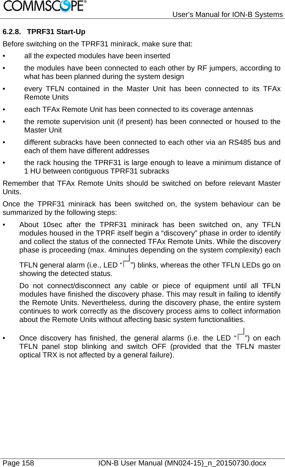   User’s Manual for ION-B Systems Page 158    ION-B User Manual (MN024-15)_n_20150730.docx  6.2.8. TPRF31 Start-Up Before switching on the TPRF31 minirack, make sure that: •  all the expected modules have been inserted  •  the modules have been connected to each other by RF jumpers, according to what has been planned during the system design •  every TFLN contained in the Master Unit has been connected to its TFAx Remote Units •  each TFAx Remote Unit has been connected to its coverage antennas •  the remote supervision unit (if present) has been connected or housed to the Master Unit •  different subracks have been connected to each other via an RS485 bus and each of them have different addresses •  the rack housing the TPRF31 is large enough to leave a minimum distance of 1 HU between contiguous TPRF31 subracks  Remember that TFAx Remote Units should be switched on before relevant Master Units. Once the TPRF31 minirack has been switched on, the system behaviour can be summarized by the following steps: •  About 10sec after the TPRF31 minirack has been switched on, any TFLN modules housed in the TPRF itself begin a “discovery” phase in order to identify and collect the status of the connected TFAx Remote Units. While the discovery phase is proceeding (max. 4minutes depending on the system complexity) each TFLN general alarm (i.e., LED “ ”) blinks, whereas the other TFLN LEDs go on showing the detected status. Do not connect/disconnect any cable or piece of equipment until all TFLN modules have finished the discovery phase. This may result in failing to identify the Remote Units. Nevertheless, during the discovery phase, the entire system continues to work correctly as the discovery process aims to collect information about the Remote Units without affecting basic system functionalities. •  Once discovery has finished, the general alarms (i.e. the LED “ ”) on each TFLN panel stop blinking and switch OFF (provided that the TFLN master optical TRX is not affected by a general failure). 