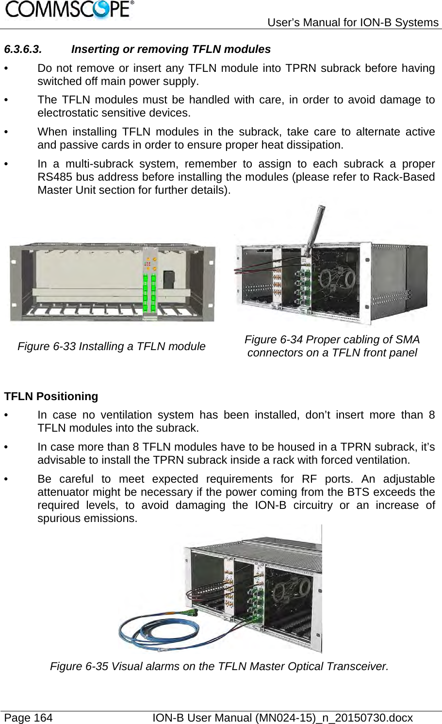   User’s Manual for ION-B Systems Page 164    ION-B User Manual (MN024-15)_n_20150730.docx  6.3.6.3.  Inserting or removing TFLN modules •  Do not remove or insert any TFLN module into TPRN subrack before having switched off main power supply. •  The TFLN modules must be handled with care, in order to avoid damage to electrostatic sensitive devices. •  When installing TFLN modules in the subrack, take care to alternate active and passive cards in order to ensure proper heat dissipation. •  In a multi-subrack system, remember to assign to each subrack a proper RS485 bus address before installing the modules (please refer to Rack-Based Master Unit section for further details).    Figure 6-33 Installing a TFLN module  Figure 6-34 Proper cabling of SMA connectors on a TFLN front panel  TFLN Positioning •  In case no ventilation system has been installed, don’t insert more than 8 TFLN modules into the subrack.  •  In case more than 8 TFLN modules have to be housed in a TPRN subrack, it’s advisable to install the TPRN subrack inside a rack with forced ventilation. •  Be careful to meet expected requirements for RF ports. An adjustable attenuator might be necessary if the power coming from the BTS exceeds the required levels, to avoid damaging the ION-B circuitry or an increase of spurious emissions.  Figure 6-35 Visual alarms on the TFLN Master Optical Transceiver. 