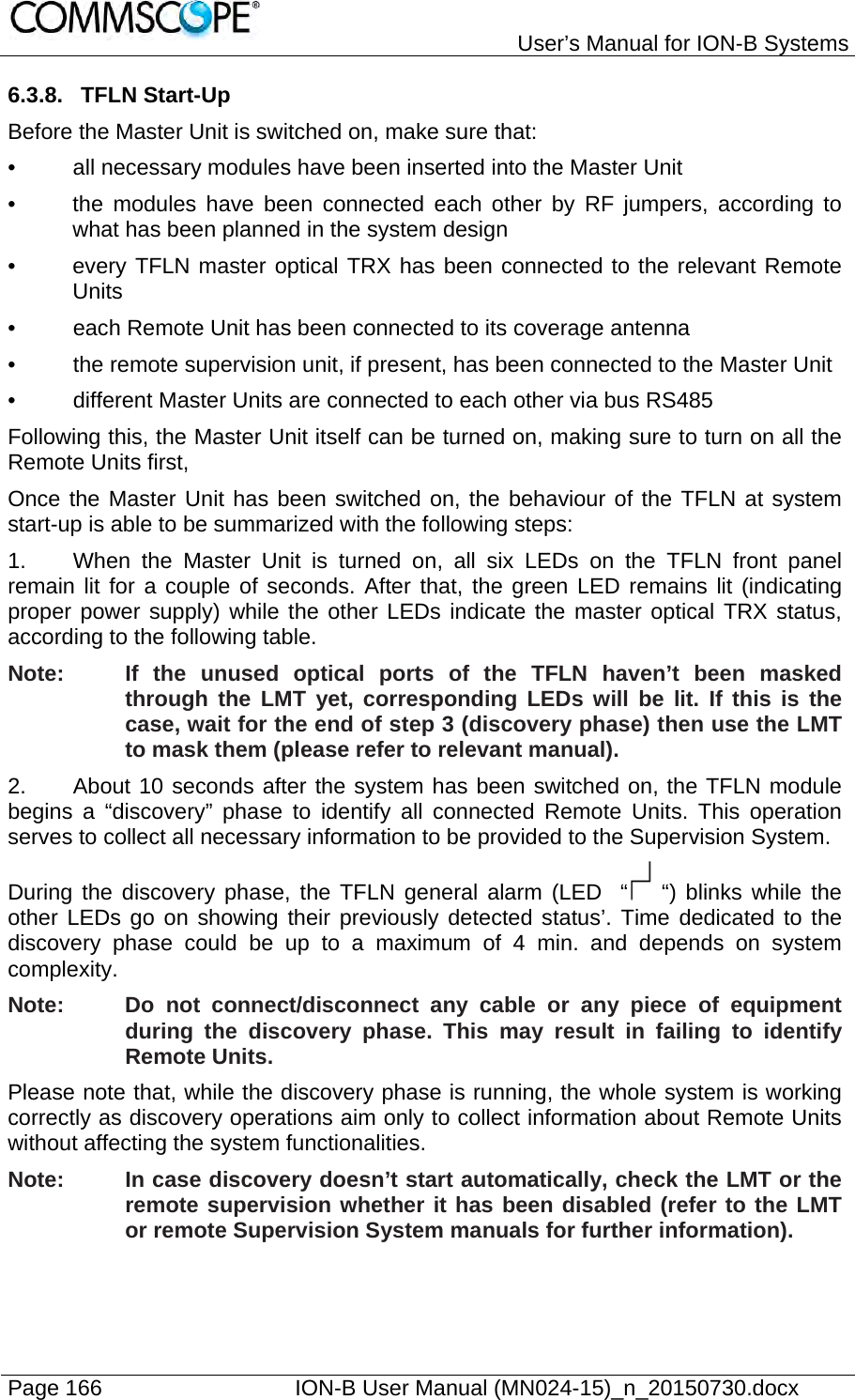   User’s Manual for ION-B Systems Page 166    ION-B User Manual (MN024-15)_n_20150730.docx  6.3.8. TFLN Start-Up Before the Master Unit is switched on, make sure that: •  all necessary modules have been inserted into the Master Unit •  the modules have been connected each other by RF jumpers, according to what has been planned in the system design •  every TFLN master optical TRX has been connected to the relevant Remote Units •  each Remote Unit has been connected to its coverage antenna •  the remote supervision unit, if present, has been connected to the Master Unit •  different Master Units are connected to each other via bus RS485 Following this, the Master Unit itself can be turned on, making sure to turn on all the Remote Units first,  Once the Master Unit has been switched on, the behaviour of the TFLN at system start-up is able to be summarized with the following steps: 1.  When the Master Unit is turned on, all six LEDs on the TFLN front panel remain lit for a couple of seconds. After that, the green LED remains lit (indicating proper power supply) while the other LEDs indicate the master optical TRX status, according to the following table. Note:  If the unused optical ports of the TFLN haven’t been masked through the LMT yet, corresponding LEDs will be lit. If this is the case, wait for the end of step 3 (discovery phase) then use the LMT to mask them (please refer to relevant manual). 2.  About 10 seconds after the system has been switched on, the TFLN module begins a “discovery” phase to identify all connected Remote Units. This operation serves to collect all necessary information to be provided to the Supervision System. During the discovery phase, the TFLN general alarm (LED  “  “) blinks while the other LEDs go on showing their previously detected status’. Time dedicated to the discovery phase could be up to a maximum of 4 min. and depends on system complexity. Note:  Do not connect/disconnect any cable or any piece of equipment during the discovery phase. This may result in failing to identify Remote Units. Please note that, while the discovery phase is running, the whole system is working correctly as discovery operations aim only to collect information about Remote Units without affecting the system functionalities. Note:  In case discovery doesn’t start automatically, check the LMT or the remote supervision whether it has been disabled (refer to the LMT or remote Supervision System manuals for further information).  
