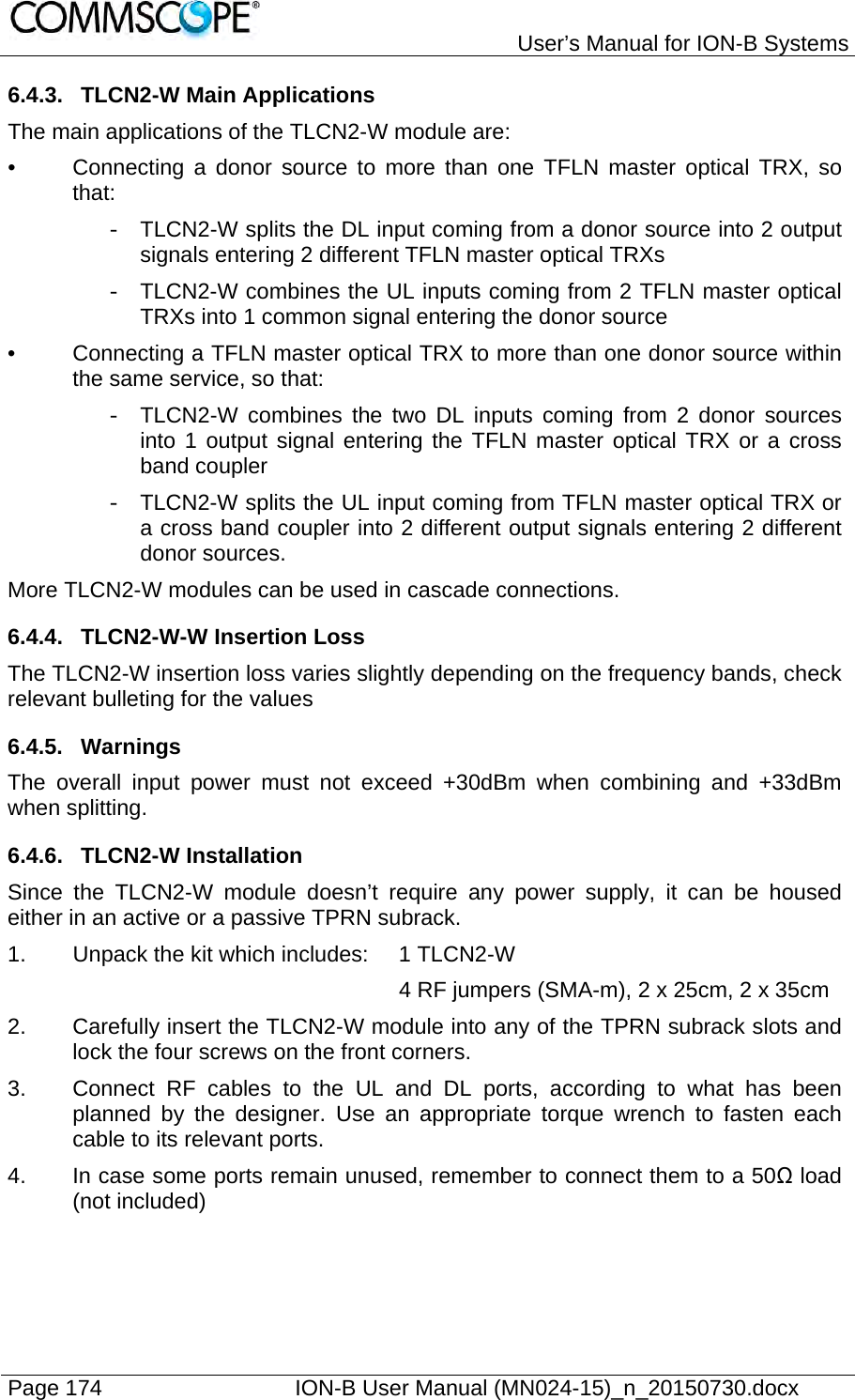   User’s Manual for ION-B Systems Page 174    ION-B User Manual (MN024-15)_n_20150730.docx  6.4.3.  TLCN2-W Main Applications The main applications of the TLCN2-W module are: •  Connecting a donor source to more than one TFLN master optical TRX, so that: -  TLCN2-W splits the DL input coming from a donor source into 2 output signals entering 2 different TFLN master optical TRXs -  TLCN2-W combines the UL inputs coming from 2 TFLN master optical TRXs into 1 common signal entering the donor source •  Connecting a TFLN master optical TRX to more than one donor source within the same service, so that: -  TLCN2-W combines the two DL inputs coming from 2 donor sources into 1 output signal entering the TFLN master optical TRX or a cross band coupler -  TLCN2-W splits the UL input coming from TFLN master optical TRX or a cross band coupler into 2 different output signals entering 2 different donor sources. More TLCN2-W modules can be used in cascade connections. 6.4.4. TLCN2-W-W Insertion Loss The TLCN2-W insertion loss varies slightly depending on the frequency bands, check relevant bulleting for the values 6.4.5. Warnings The overall input power must not exceed +30dBm when combining and +33dBm when splitting. 6.4.6. TLCN2-W Installation Since the TLCN2-W module doesn’t require any power supply, it can be housed either in an active or a passive TPRN subrack. 1.  Unpack the kit which includes:  1 TLCN2-W 4 RF jumpers (SMA-m), 2 x 25cm, 2 x 35cm 2.  Carefully insert the TLCN2-W module into any of the TPRN subrack slots and lock the four screws on the front corners. 3.  Connect RF cables to the UL and DL ports, according to what has been planned by the designer. Use an appropriate torque wrench to fasten each cable to its relevant ports. 4.  In case some ports remain unused, remember to connect them to a 50Ω load (not included) 