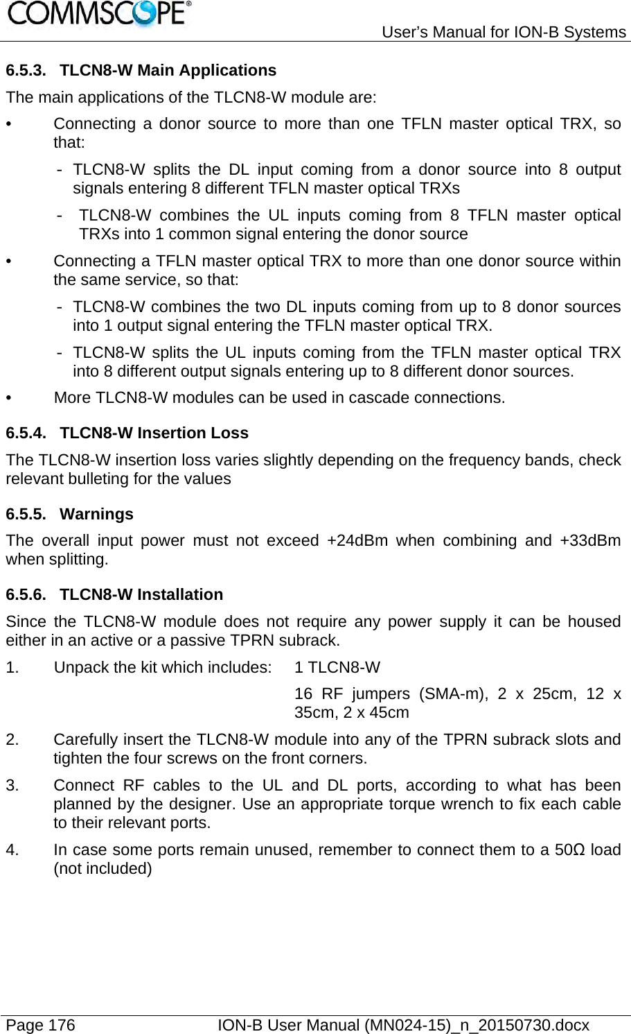   User’s Manual for ION-B Systems Page 176    ION-B User Manual (MN024-15)_n_20150730.docx  6.5.3.  TLCN8-W Main Applications The main applications of the TLCN8-W module are:  •  Connecting a donor source to more than one TFLN master optical TRX, so that: - TLCN8-W splits the DL input coming from a donor source into 8 output signals entering 8 different TFLN master optical TRXs -  TLCN8-W combines the UL inputs coming from 8 TFLN master optical TRXs into 1 common signal entering the donor source •  Connecting a TFLN master optical TRX to more than one donor source within the same service, so that: -  TLCN8-W combines the two DL inputs coming from up to 8 donor sources into 1 output signal entering the TFLN master optical TRX. - TLCN8-W splits the UL inputs coming from the TFLN master optical TRX into 8 different output signals entering up to 8 different donor sources. •  More TLCN8-W modules can be used in cascade connections. 6.5.4.  TLCN8-W Insertion Loss The TLCN8-W insertion loss varies slightly depending on the frequency bands, check relevant bulleting for the values 6.5.5. Warnings The overall input power must not exceed +24dBm when combining and +33dBm when splitting. 6.5.6. TLCN8-W Installation Since the TLCN8-W module does not require any power supply it can be housed either in an active or a passive TPRN subrack.  1.  Unpack the kit which includes:  1 TLCN8-W 16 RF jumpers (SMA-m), 2 x 25cm, 12 x 35cm, 2 x 45cm 2.  Carefully insert the TLCN8-W module into any of the TPRN subrack slots and tighten the four screws on the front corners. 3.  Connect RF cables to the UL and DL ports, according to what has been planned by the designer. Use an appropriate torque wrench to fix each cable to their relevant ports. 4.  In case some ports remain unused, remember to connect them to a 50Ω load (not included) 