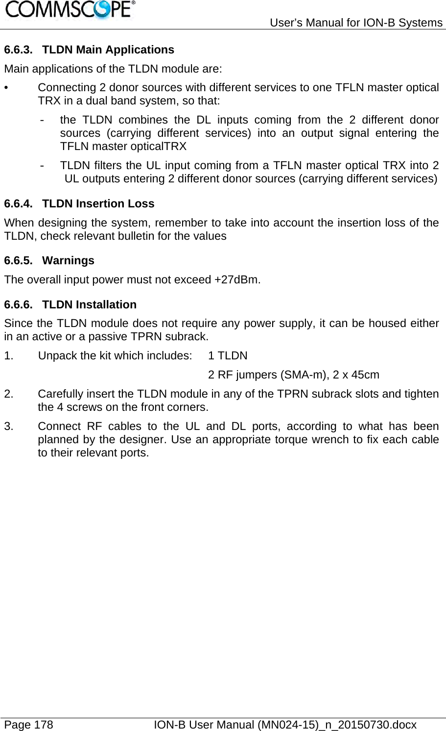   User’s Manual for ION-B Systems Page 178    ION-B User Manual (MN024-15)_n_20150730.docx  6.6.3.  TLDN Main Applications Main applications of the TLDN module are: •  Connecting 2 donor sources with different services to one TFLN master optical TRX in a dual band system, so that: -  the TLDN combines the DL inputs coming from the 2 different donor sources (carrying different services) into an output signal entering the TFLN master opticalTRX -  TLDN filters the UL input coming from a TFLN master optical TRX into 2 UL outputs entering 2 different donor sources (carrying different services) 6.6.4.  TLDN Insertion Loss When designing the system, remember to take into account the insertion loss of the TLDN, check relevant bulletin for the values 6.6.5. Warnings The overall input power must not exceed +27dBm. 6.6.6. TLDN Installation Since the TLDN module does not require any power supply, it can be housed either in an active or a passive TPRN subrack. 1.  Unpack the kit which includes:  1 TLDN 2 RF jumpers (SMA-m), 2 x 45cm 2.  Carefully insert the TLDN module in any of the TPRN subrack slots and tighten the 4 screws on the front corners. 3.  Connect RF cables to the UL and DL ports, according to what has been planned by the designer. Use an appropriate torque wrench to fix each cable to their relevant ports.  