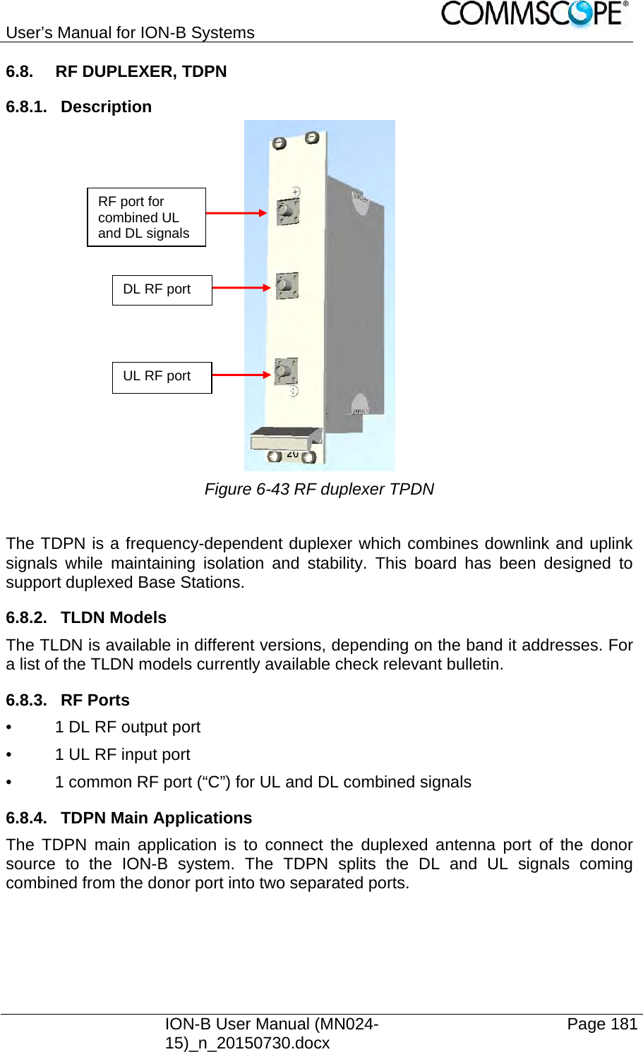 User’s Manual for ION-B Systems    ION-B User Manual (MN024-15)_n_20150730.docx  Page 181 6.8.  RF DUPLEXER, TDPN 6.8.1. Description  Figure 6-43 RF duplexer TPDN  The TDPN is a frequency-dependent duplexer which combines downlink and uplink signals while maintaining isolation and stability. This board has been designed to support duplexed Base Stations. 6.8.2. TLDN Models The TLDN is available in different versions, depending on the band it addresses. For a list of the TLDN models currently available check relevant bulletin.  6.8.3. RF Ports •  1 DL RF output port •  1 UL RF input port •  1 common RF port (“C”) for UL and DL combined signals 6.8.4.  TDPN Main Applications The TDPN main application is to connect the duplexed antenna port of the donor source to the ION-B system. The TDPN splits the DL and UL signals coming combined from the donor port into two separated ports. RF port for combined UL and DL signals UL RF port DL RF port 