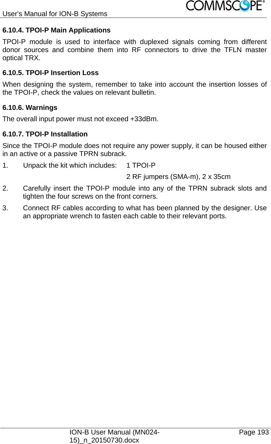 User’s Manual for ION-B Systems    ION-B User Manual (MN024-15)_n_20150730.docx  Page 193 6.10.4. TPOI-P Main Applications TPOI-P module is used to interface with duplexed signals coming from different donor sources and combine them into RF connectors to drive the TFLN master optical TRX. 6.10.5. TPOI-P Insertion Loss  When designing the system, remember to take into account the insertion losses of the TPOI-P, check the values on relevant bulletin. 6.10.6. Warnings The overall input power must not exceed +33dBm. 6.10.7. TPOI-P Installation Since the TPOI-P module does not require any power supply, it can be housed either in an active or a passive TPRN subrack. 1.  Unpack the kit which includes:  1 TPOI-P             2 RF jumpers (SMA-m), 2 x 35cm 2.  Carefully insert the TPOI-P module into any of the TPRN subrack slots and tighten the four screws on the front corners. 3.  Connect RF cables according to what has been planned by the designer. Use an appropriate wrench to fasten each cable to their relevant ports.    