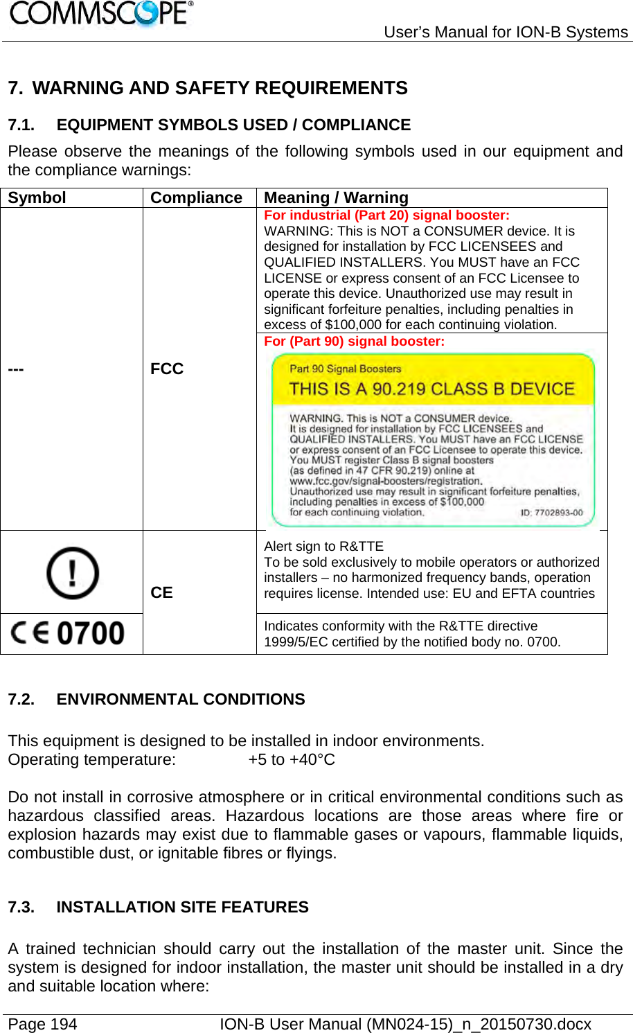   User’s Manual for ION-B Systems Page 194    ION-B User Manual (MN024-15)_n_20150730.docx  7. WARNING AND SAFETY REQUIREMENTS 7.1.  EQUIPMENT SYMBOLS USED / COMPLIANCE Please observe the meanings of the following symbols used in our equipment and the compliance warnings: Symbol Compliance Meaning / Warning --- FCC For industrial (Part 20) signal booster: WARNING: This is NOT a CONSUMER device. It is designed for installation by FCC LICENSEES and QUALIFIED INSTALLERS. You MUST have an FCC LICENSE or express consent of an FCC Licensee to operate this device. Unauthorized use may result in significant forfeiture penalties, including penalties in excess of $100,000 for each continuing violation. For (Part 90) signal booster: CE Alert sign to R&amp;TTE To be sold exclusively to mobile operators or authorized installers – no harmonized frequency bands, operation requires license. Intended use: EU and EFTA countries  Indicates conformity with the R&amp;TTE directive 1999/5/EC certified by the notified body no. 0700.  7.2. ENVIRONMENTAL CONDITIONS  This equipment is designed to be installed in indoor environments. Operating temperature:     +5 to +40°C  Do not install in corrosive atmosphere or in critical environmental conditions such as hazardous classified areas. Hazardous locations are those areas where fire or explosion hazards may exist due to flammable gases or vapours, flammable liquids, combustible dust, or ignitable fibres or flyings.  7.3.  INSTALLATION SITE FEATURES  A trained technician should carry out the installation of the master unit. Since the system is designed for indoor installation, the master unit should be installed in a dry and suitable location where: 