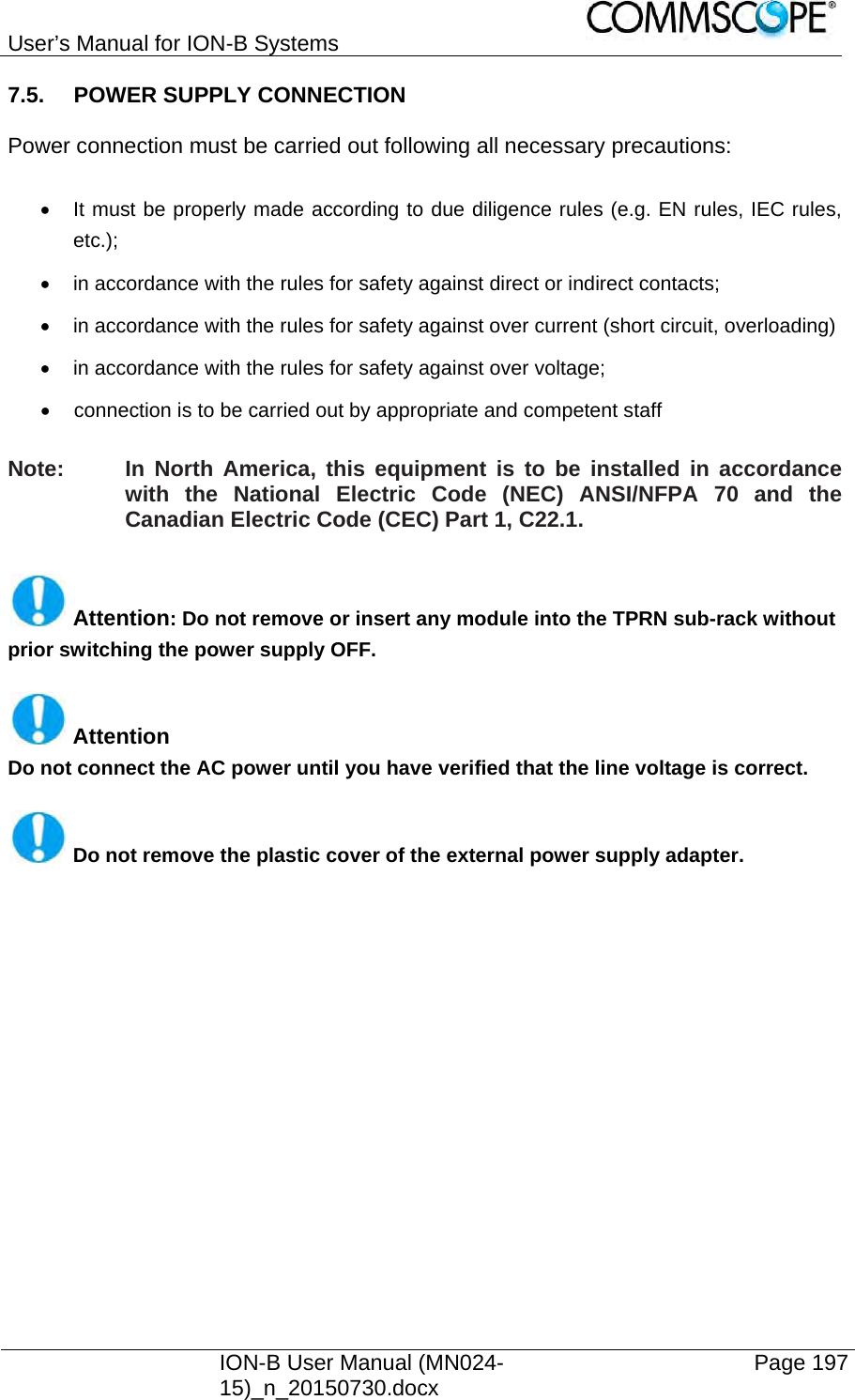 User’s Manual for ION-B Systems    ION-B User Manual (MN024-15)_n_20150730.docx  Page 197 7.5. POWER SUPPLY CONNECTION  Power connection must be carried out following all necessary precautions:    It must be properly made according to due diligence rules (e.g. EN rules, IEC rules, etc.);   in accordance with the rules for safety against direct or indirect contacts;   in accordance with the rules for safety against over current (short circuit, overloading)   in accordance with the rules for safety against over voltage;   connection is to be carried out by appropriate and competent staff  Note:  In North America, this equipment is to be installed in accordance with the National Electric Code (NEC) ANSI/NFPA 70 and the Canadian Electric Code (CEC) Part 1, C22.1.   Attention: Do not remove or insert any module into the TPRN sub-rack without prior switching the power supply OFF.   Attention Do not connect the AC power until you have verified that the line voltage is correct.   Do not remove the plastic cover of the external power supply adapter.  