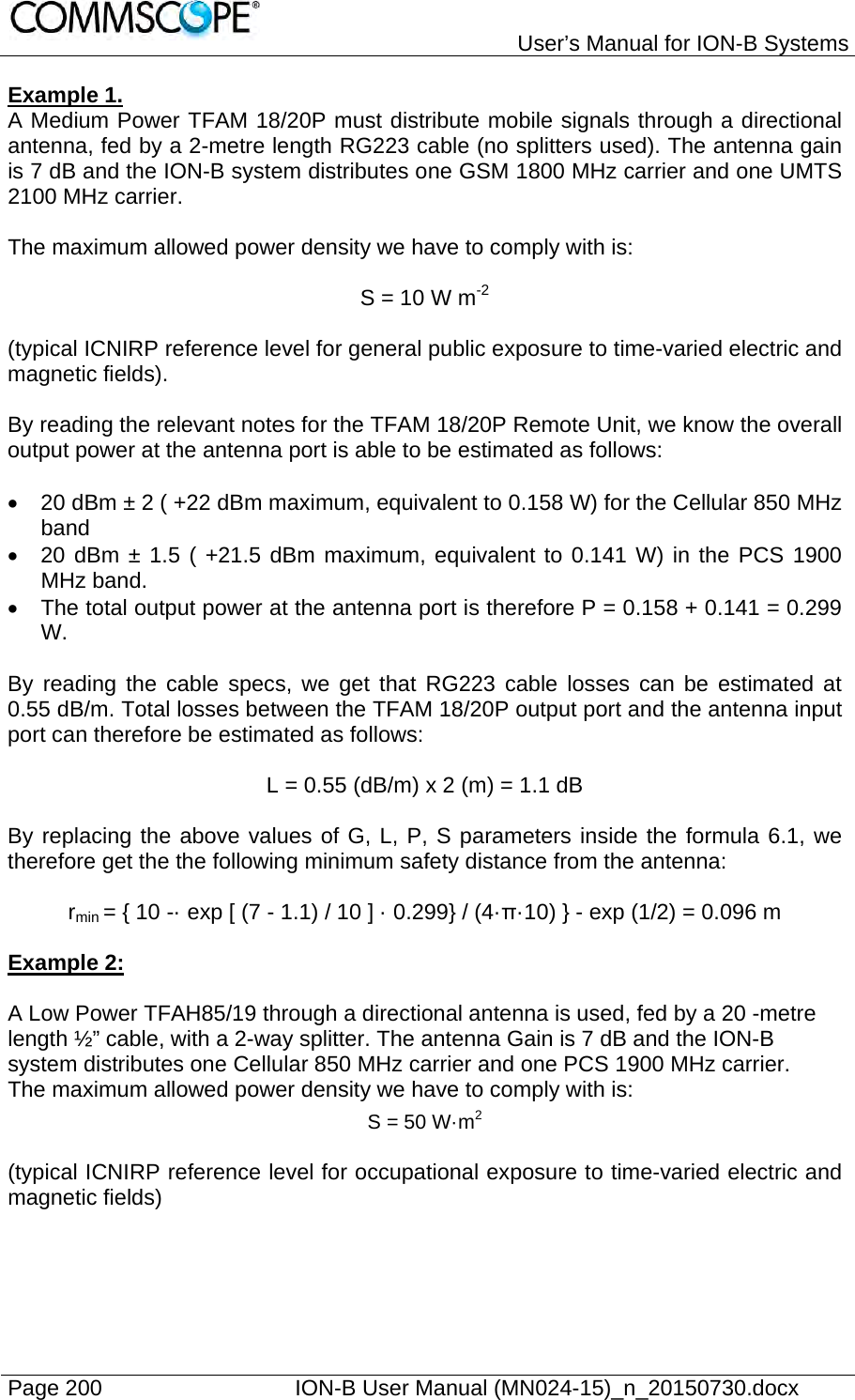   User’s Manual for ION-B Systems Page 200    ION-B User Manual (MN024-15)_n_20150730.docx  Example 1.  A Medium Power TFAM 18/20P must distribute mobile signals through a directional antenna, fed by a 2-metre length RG223 cable (no splitters used). The antenna gain is 7 dB and the ION-B system distributes one GSM 1800 MHz carrier and one UMTS 2100 MHz carrier.  The maximum allowed power density we have to comply with is:  S = 10 W m-2  (typical ICNIRP reference level for general public exposure to time-varied electric and magnetic fields).  By reading the relevant notes for the TFAM 18/20P Remote Unit, we know the overall output power at the antenna port is able to be estimated as follows:    20 dBm ± 2 ( +22 dBm maximum, equivalent to 0.158 W) for the Cellular 850 MHz band   20 dBm ± 1.5 ( +21.5 dBm maximum, equivalent to 0.141 W) in the PCS 1900 MHz band.   The total output power at the antenna port is therefore P = 0.158 + 0.141 = 0.299 W.  By reading the cable specs, we get that RG223 cable losses can be estimated at 0.55 dB/m. Total losses between the TFAM 18/20P output port and the antenna input port can therefore be estimated as follows:  L = 0.55 (dB/m) x 2 (m) = 1.1 dB  By replacing the above values of G, L, P, S parameters inside the formula 6.1, we therefore get the the following minimum safety distance from the antenna:  rmin = { 10 -· exp [ (7 - 1.1) / 10 ] · 0.299} / (4·π·10) } - exp (1/2) = 0.096 m   Example 2:  A Low Power TFAH85/19 through a directional antenna is used, fed by a 20 -metre length ½” cable, with a 2-way splitter. The antenna Gain is 7 dB and the ION-B system distributes one Cellular 850 MHz carrier and one PCS 1900 MHz carrier. The maximum allowed power density we have to comply with is: S = 50 W·m2  (typical ICNIRP reference level for occupational exposure to time-varied electric and magnetic fields)  