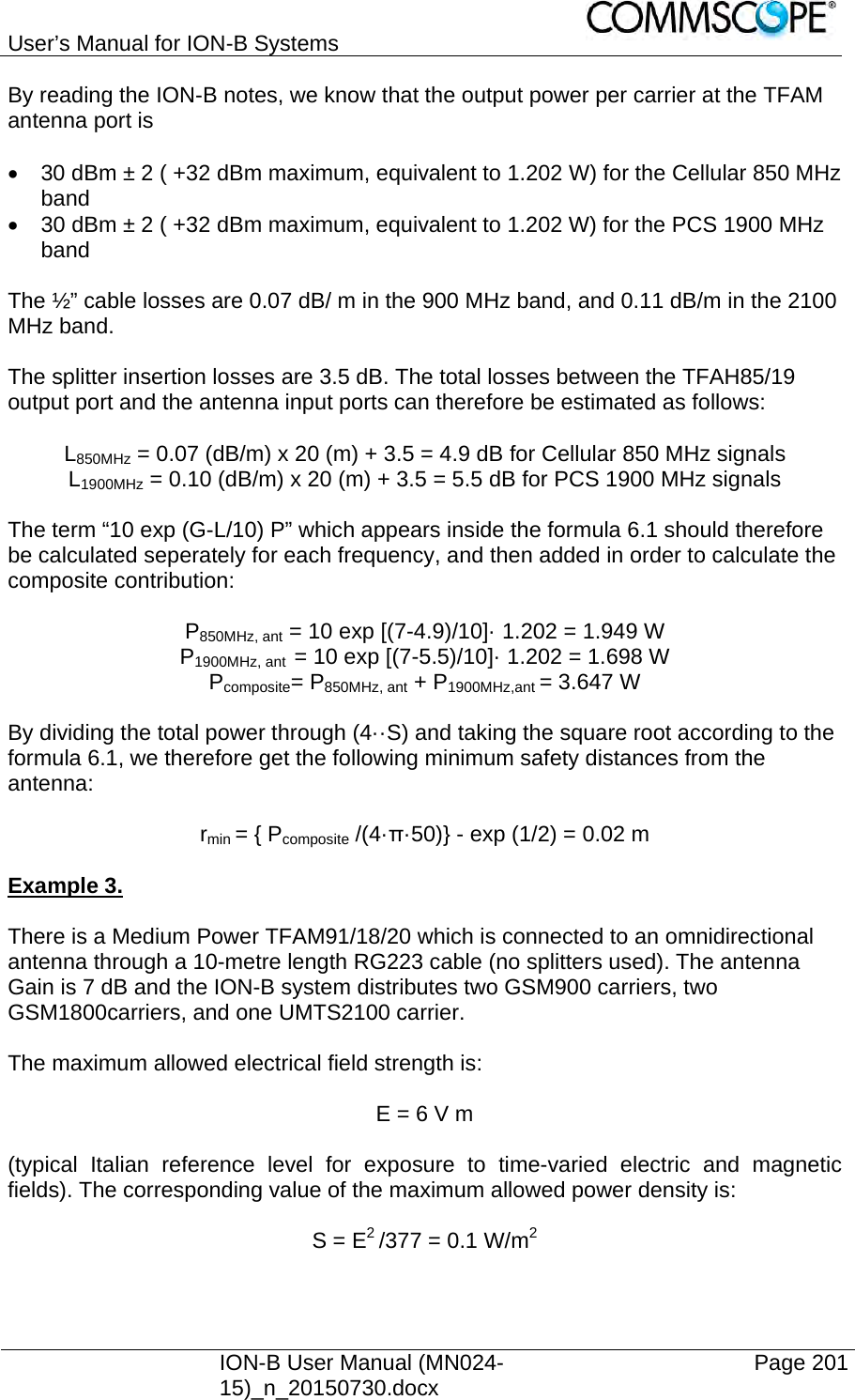 User’s Manual for ION-B Systems    ION-B User Manual (MN024-15)_n_20150730.docx  Page 201 By reading the ION-B notes, we know that the output power per carrier at the TFAM antenna port is    30 dBm ± 2 ( +32 dBm maximum, equivalent to 1.202 W) for the Cellular 850 MHz band   30 dBm ± 2 ( +32 dBm maximum, equivalent to 1.202 W) for the PCS 1900 MHz band  The ½” cable losses are 0.07 dB/ m in the 900 MHz band, and 0.11 dB/m in the 2100 MHz band.  The splitter insertion losses are 3.5 dB. The total losses between the TFAH85/19 output port and the antenna input ports can therefore be estimated as follows:  L850MHz = 0.07 (dB/m) x 20 (m) + 3.5 = 4.9 dB for Cellular 850 MHz signals L1900MHz = 0.10 (dB/m) x 20 (m) + 3.5 = 5.5 dB for PCS 1900 MHz signals  The term “10 exp (G-L/10) P” which appears inside the formula 6.1 should therefore be calculated seperately for each frequency, and then added in order to calculate the composite contribution:  P850MHz, ant = 10 exp [(7-4.9)/10]· 1.202 = 1.949 W P1900MHz, ant  = 10 exp [(7-5.5)/10]· 1.202 = 1.698 W Pcomposite= P850MHz, ant + P1900MHz,ant = 3.647 W  By dividing the total power through (4··S) and taking the square root according to the formula 6.1, we therefore get the following minimum safety distances from the antenna:  rmin = { Pcomposite /(4·π·50)} - exp (1/2) = 0.02 m  Example 3.   There is a Medium Power TFAM91/18/20 which is connected to an omnidirectional antenna through a 10-metre length RG223 cable (no splitters used). The antenna Gain is 7 dB and the ION-B system distributes two GSM900 carriers, two GSM1800carriers, and one UMTS2100 carrier.  The maximum allowed electrical field strength is:  E = 6 V m  (typical Italian reference level for exposure to time-varied electric and magnetic fields). The corresponding value of the maximum allowed power density is:  S = E2 /377 = 0.1 W/m2  
