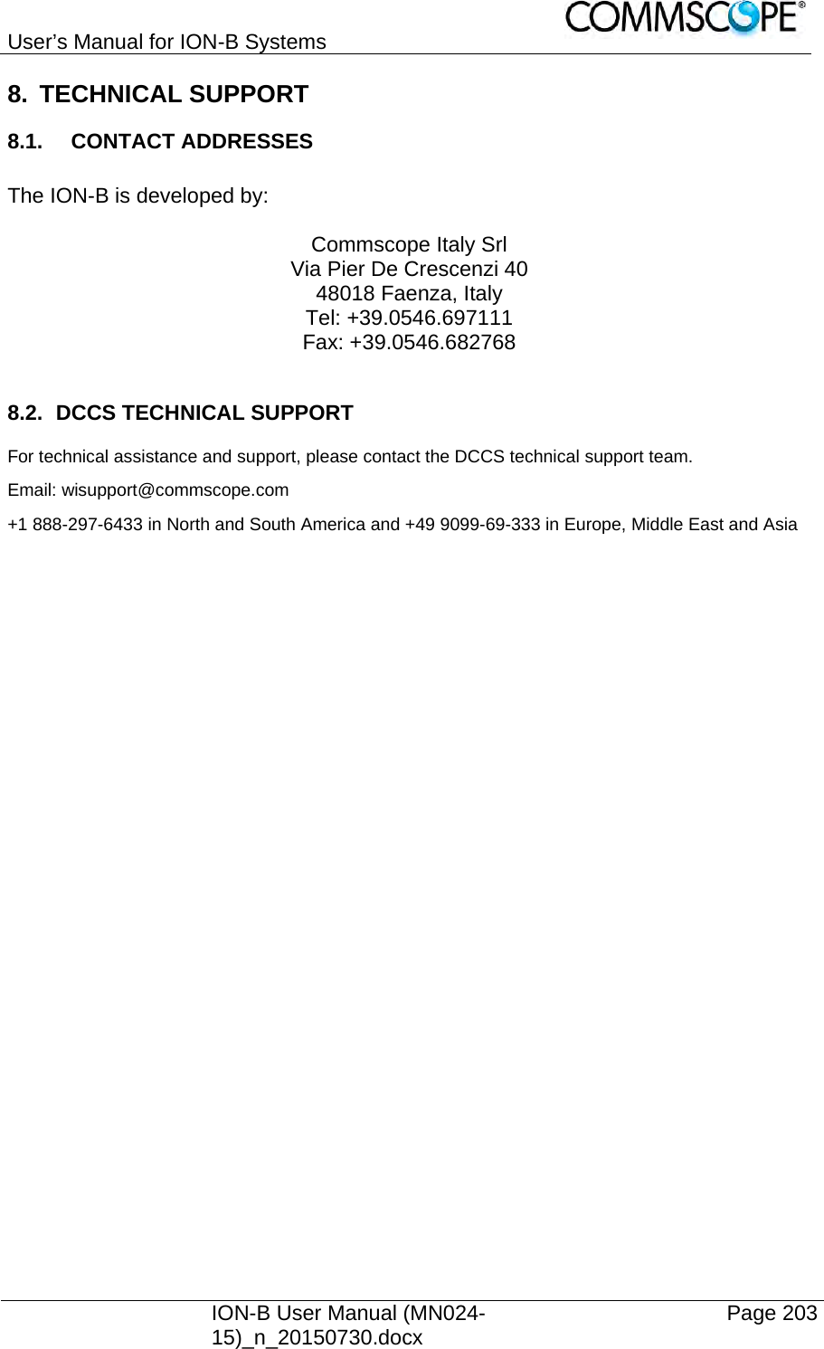 User’s Manual for ION-B Systems    ION-B User Manual (MN024-15)_n_20150730.docx  Page 203 8. TECHNICAL SUPPORT 8.1. CONTACT ADDRESSES  The ION-B is developed by:  Commscope Italy Srl Via Pier De Crescenzi 40 48018 Faenza, Italy Tel: +39.0546.697111 Fax: +39.0546.682768  8.2. DCCS TECHNICAL SUPPORT For technical assistance and support, please contact the DCCS technical support team. Email: wisupport@commscope.com  +1 888-297-6433 in North and South America and +49 9099-69-333 in Europe, Middle East and Asia  
