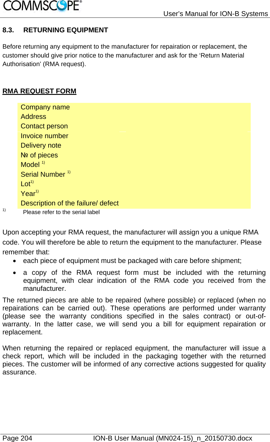   User’s Manual for ION-B Systems Page 204    ION-B User Manual (MN024-15)_n_20150730.docx  8.3. RETURNING EQUIPMENT  Before returning any equipment to the manufacturer for repairation or replacement, the customer should give prior notice to the manufacturer and ask for the ‘Return Material Authorisation’ (RMA request).   RMA REQUEST FORM  Company name   Address   Contact person   Invoice number   Delivery note   № of pieces   Model 1)   Serial Number 1)   Lot1)   Year1)   Description of the failure/ defect   1)   Please refer to the serial label   Upon accepting your RMA request, the manufacturer will assign you a unique RMA code. You will therefore be able to return the equipment to the manufacturer. Please remember that:   each piece of equipment must be packaged with care before shipment;   a copy of the RMA request form must be included with the returning equipment, with clear indication of the RMA code you received from the manufacturer. The returned pieces are able to be repaired (where possible) or replaced (when no repairations can be carried out). These operations are performed under warranty (please see the warranty conditions specified in the sales contract) or out-of-warranty. In the latter case, we will send you a bill for equipment repairation or replacement.  When returning the repaired or replaced equipment, the manufacturer will issue a check report, which will be included in the packaging together with the returned pieces. The customer will be informed of any corrective actions suggested for quality assurance. 