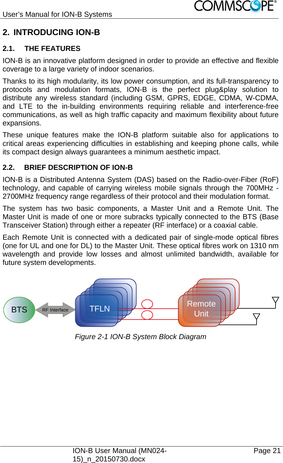 User’s Manual for ION-B Systems    ION-B User Manual (MN024-15)_n_20150730.docx  Page 21 2. INTRODUCING ION-B 2.1. THE FEATURES ION-B is an innovative platform designed in order to provide an effective and flexible coverage to a large variety of indoor scenarios. Thanks to its high modularity, its low power consumption, and its full-transparency to protocols and modulation formats, ION-B is the perfect plug&amp;play solution to distribute any wireless standard (including GSM, GPRS, EDGE, CDMA, W-CDMA, and LTE to the in-building environments requiring reliable and interference-free communications, as well as high traffic capacity and maximum flexibility about future expansions. These unique features make the ION-B platform suitable also for applications to critical areas experiencing difficulties in establishing and keeping phone calls, while its compact design always guarantees a minimum aesthetic impact. 2.2.  BRIEF DESCRIPTION OF ION-B ION-B is a Distributed Antenna System (DAS) based on the Radio-over-Fiber (RoF) technology, and capable of carrying wireless mobile signals through the 700MHz - 2700MHz frequency range regardless of their protocol and their modulation format. The system has two basic components, a Master Unit and a Remote Unit. The Master Unit is made of one or more subracks typically connected to the BTS (Base Transceiver Station) through either a repeater (RF interface) or a coaxial cable. Each Remote Unit is connected with a dedicated pair of single-mode optical fibres (one for UL and one for DL) to the Master Unit. These optical fibres work on 1310 nm wavelength and provide low losses and almost unlimited bandwidth, available for future system developments.   Figure 2-1 ION-B System Block Diagram BTSRF InterfaceTFLN RemoteUnit