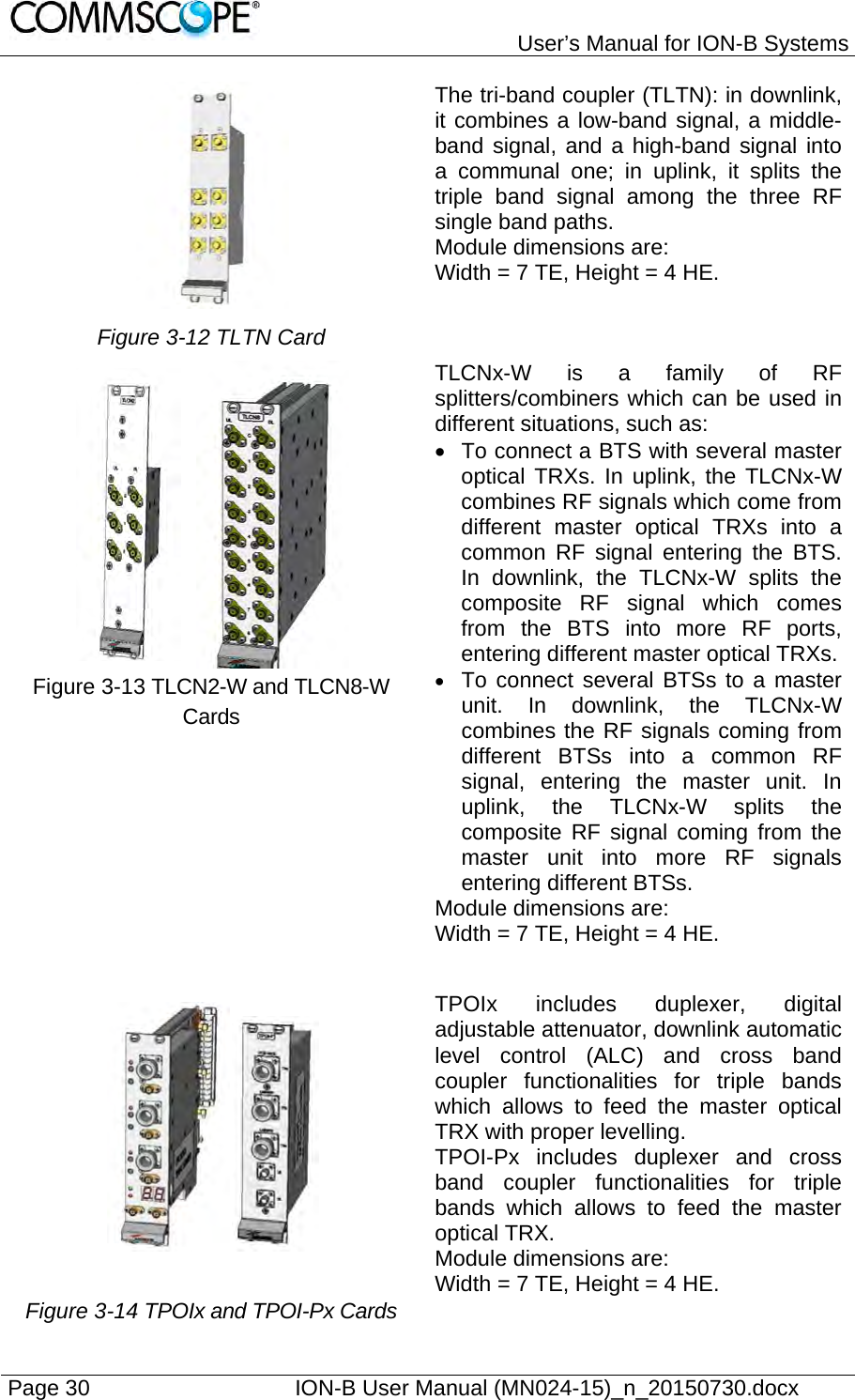   User’s Manual for ION-B Systems Page 30    ION-B User Manual (MN024-15)_n_20150730.docx   The tri-band coupler (TLTN): in downlink, it combines a low-band signal, a middle-band signal, and a high-band signal into a communal one; in uplink, it splits the triple band signal among the three RF single band paths.  Module dimensions are:  Width = 7 TE, Height = 4 HE. Figure 3-12 TLTN Card     TLCNx-W is a family of RF splitters/combiners which can be used in different situations, such as:   To connect a BTS with several master optical TRXs. In uplink, the TLCNx-W combines RF signals which come from different master optical TRXs into a common RF signal entering the BTS. In downlink, the TLCNx-W splits the composite RF signal which comes from the BTS into more RF ports, entering different master optical TRXs.  To connect several BTSs to a master unit. In downlink, the TLCNx-W combines the RF signals coming from different BTSs into a common RF signal, entering the master unit. In uplink, the TLCNx-W splits the composite RF signal coming from the master unit into more RF signals entering different BTSs. Module dimensions are: Width = 7 TE, Height = 4 HE. Figure 3-13 TLCN2-W and TLCN8-W Cards     Figure 3-14 TPOIx and TPOI-Px Cards  TPOIx includes duplexer, digital adjustable attenuator, downlink automatic level control (ALC) and cross band coupler functionalities for triple bands which allows to feed the master optical TRX with proper levelling.  TPOI-Px includes duplexer and cross band coupler functionalities for triple bands which allows to feed the master optical TRX. Module dimensions are:  Width = 7 TE, Height = 4 HE. 