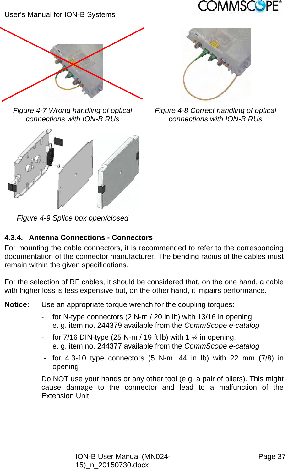 User’s Manual for ION-B Systems    ION-B User Manual (MN024-15)_n_20150730.docx  Page 37     Figure 4-7 Wrong handling of optical connections with ION-B RUs  Figure 4-8 Correct handling of optical connections with ION-B RUs  Figure 4-9 Splice box open/closed   4.3.4.  Antenna Connections - Connectors For mounting the cable connectors, it is recommended to refer to the corresponding documentation of the connector manufacturer. The bending radius of the cables must remain within the given specifications.  For the selection of RF cables, it should be considered that, on the one hand, a cable with higher loss is less expensive but, on the other hand, it impairs performance. Notice:  Use an appropriate torque wrench for the coupling torques:   -  for N-type connectors (2 N-m / 20 in lb) with 13/16 in opening,      e. g. item no. 244379 available from the CommScope e-catalog   -  for 7/16 DIN-type (25 N-m / 19 ft lb) with 1 ¼ in opening,      e. g. item no. 244377 available from the CommScope e-catalog   -  for 4.3-10 type connectors (5 N-m, 44 in lb) with 22 mm (7/8) in opening Do NOT use your hands or any other tool (e.g. a pair of pliers). This might cause damage to the connector and lead to a malfunction of the Extension Unit. 