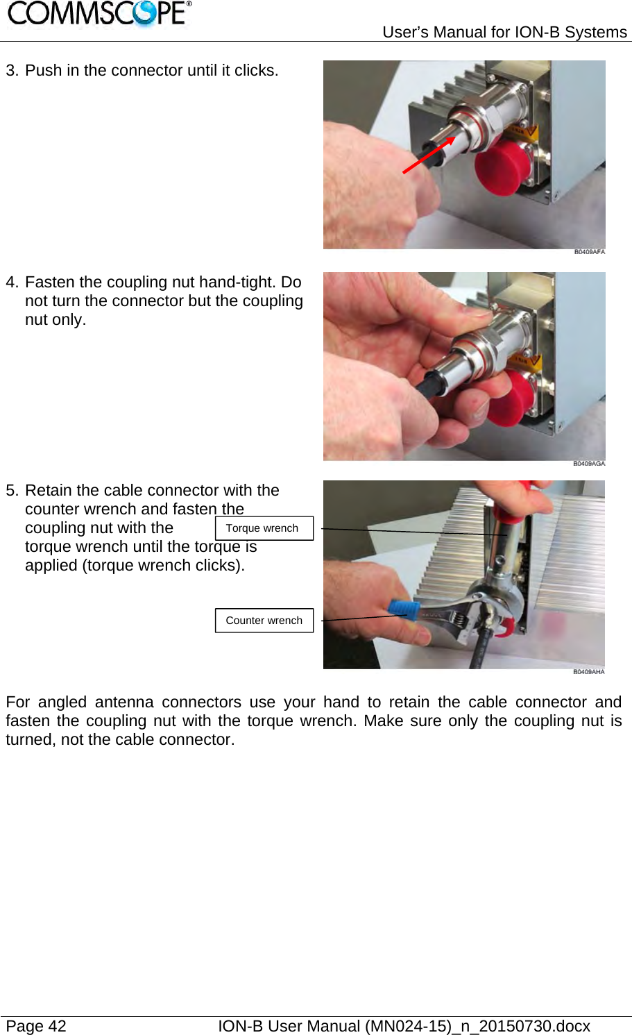   User’s Manual for ION-B Systems Page 42    ION-B User Manual (MN024-15)_n_20150730.docx  3. Push in the connector until it clicks.   4. Fasten the coupling nut hand-tight. Do not turn the connector but the coupling nut only.  5. Retain the cable connector with the counter wrench and fasten the coupling nut with the  torque wrench until the torque is applied (torque wrench clicks).   For angled antenna connectors use your hand to retain the cable connector and fasten the coupling nut with the torque wrench. Make sure only the coupling nut is turned, not the cable connector.  Torque wrench Counter wrench 