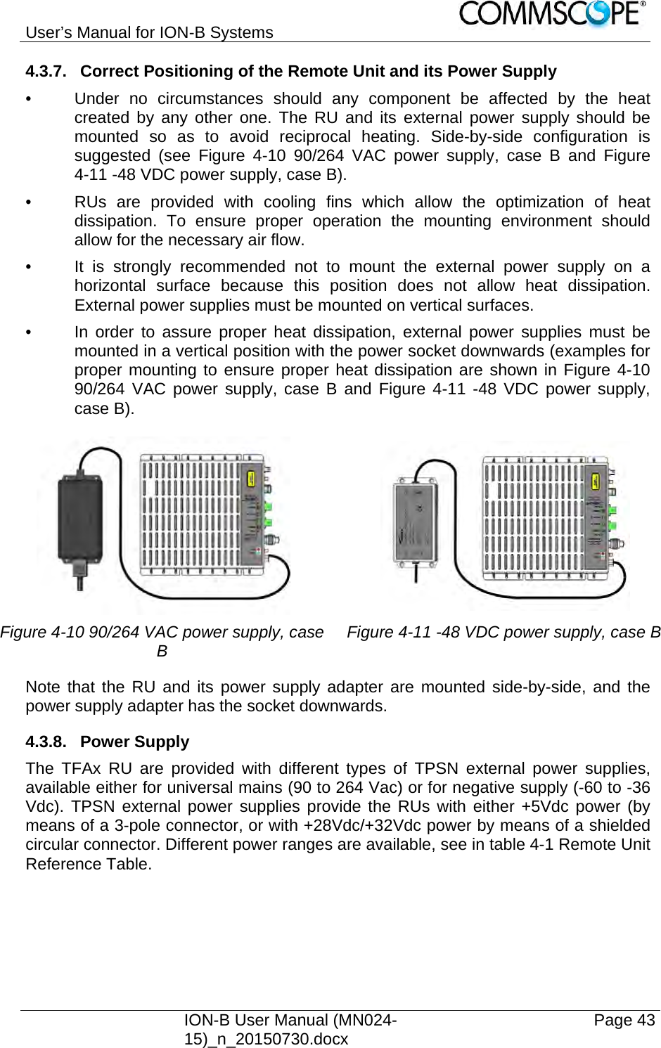 User’s Manual for ION-B Systems    ION-B User Manual (MN024-15)_n_20150730.docx  Page 43 4.3.7.  Correct Positioning of the Remote Unit and its Power Supply •  Under no circumstances should any component be affected by the heat created by any other one. The RU and its external power supply should be mounted so as to avoid reciprocal heating. Side-by-side configuration is suggested (see Figure 4-10 90/264 VAC power supply, case B and Figure 4-11 -48 VDC power supply, case B). •  RUs are provided with cooling fins which allow the optimization of heat dissipation. To ensure proper operation the mounting environment should allow for the necessary air flow. •  It is strongly recommended not to mount the external power supply on a horizontal surface because this position does not allow heat dissipation. External power supplies must be mounted on vertical surfaces. •  In order to assure proper heat dissipation, external power supplies must be mounted in a vertical position with the power socket downwards (examples for proper mounting to ensure proper heat dissipation are shown in Figure 4-10 90/264 VAC power supply, case B and Figure 4-11 -48 VDC power supply, case B).   Figure 4-10 90/264 VAC power supply, case B  Figure 4-11 -48 VDC power supply, case BNote that the RU and its power supply adapter are mounted side-by-side, and the power supply adapter has the socket downwards. 4.3.8. Power Supply The TFAx RU are provided with different types of TPSN external power supplies, available either for universal mains (90 to 264 Vac) or for negative supply (-60 to -36 Vdc). TPSN external power supplies provide the RUs with either +5Vdc power (by means of a 3-pole connector, or with +28Vdc/+32Vdc power by means of a shielded circular connector. Different power ranges are available, see in table 4-1 Remote Unit Reference Table.  