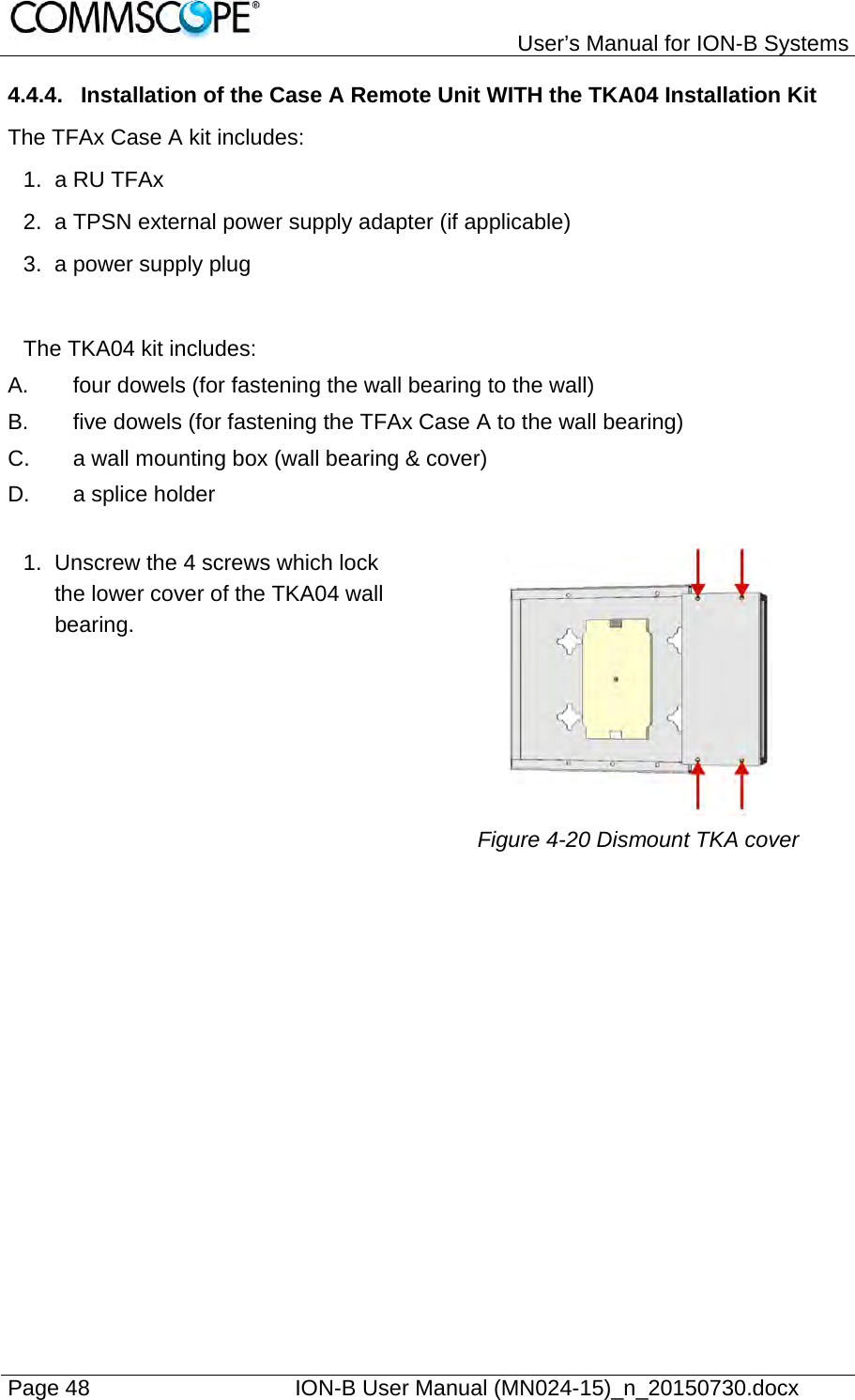   User’s Manual for ION-B Systems Page 48    ION-B User Manual (MN024-15)_n_20150730.docx  4.4.4.  Installation of the Case A Remote Unit WITH the TKA04 Installation Kit The TFAx Case A kit includes: 1. a RU TFAx 2.  a TPSN external power supply adapter (if applicable) 3.  a power supply plug  The TKA04 kit includes: A.  four dowels (for fastening the wall bearing to the wall) B.  five dowels (for fastening the TFAx Case A to the wall bearing) C.  a wall mounting box (wall bearing &amp; cover) D. a splice holder  1.  Unscrew the 4 screws which lock the lower cover of the TKA04 wall bearing.    Figure 4-20 Dismount TKA cover   