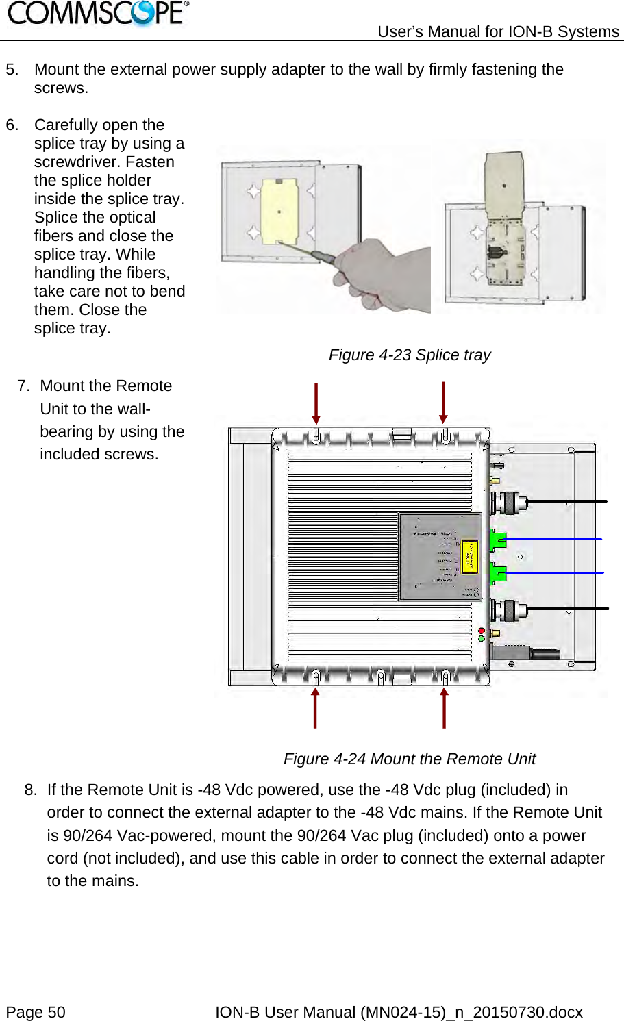   User’s Manual for ION-B Systems Page 50    ION-B User Manual (MN024-15)_n_20150730.docx  5.  Mount the external power supply adapter to the wall by firmly fastening the screws.  6.  Carefully open the splice tray by using a screwdriver. Fasten the splice holder inside the splice tray. Splice the optical fibers and close the splice tray. While handling the fibers, take care not to bend them. Close the splice tray.    Figure 4-23 Splice tray 7. Mount the Remote Unit to the wall-bearing by using the included screws.                   Figure 4-24 Mount the Remote Unit 8.  If the Remote Unit is -48 Vdc powered, use the -48 Vdc plug (included) in order to connect the external adapter to the -48 Vdc mains. If the Remote Unit is 90/264 Vac-powered, mount the 90/264 Vac plug (included) onto a power cord (not included), and use this cable in order to connect the external adapter to the mains.    