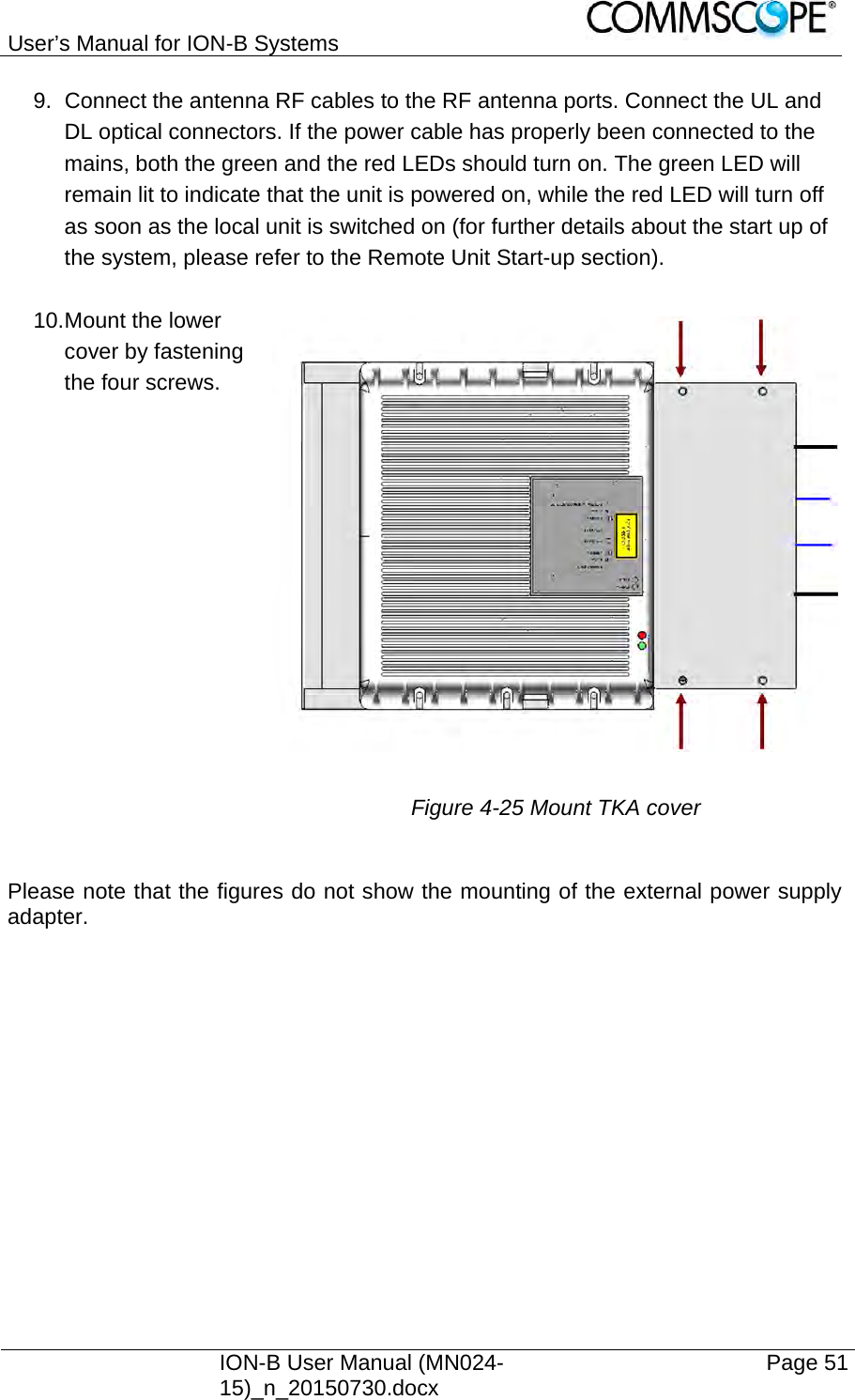 User’s Manual for ION-B Systems    ION-B User Manual (MN024-15)_n_20150730.docx  Page 51 9.  Connect the antenna RF cables to the RF antenna ports. Connect the UL and DL optical connectors. If the power cable has properly been connected to the mains, both the green and the red LEDs should turn on. The green LED will remain lit to indicate that the unit is powered on, while the red LED will turn off as soon as the local unit is switched on (for further details about the start up of the system, please refer to the Remote Unit Start-up section).  10. Mount the lower cover by fastening the four screws.                      Figure 4-25 Mount TKA cover  Please note that the figures do not show the mounting of the external power supply adapter.   