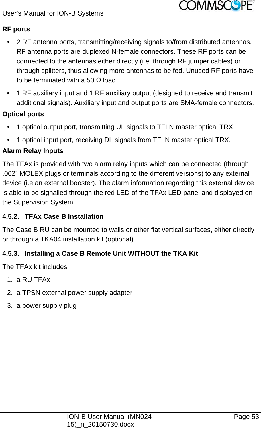 User’s Manual for ION-B Systems    ION-B User Manual (MN024-15)_n_20150730.docx  Page 53 RF ports •  2 RF antenna ports, transmitting/receiving signals to/from distributed antennas. RF antenna ports are duplexed N-female connectors. These RF ports can be connected to the antennas either directly (i.e. through RF jumper cables) or through splitters, thus allowing more antennas to be fed. Unused RF ports have to be terminated with a 50 Ω load. •  1 RF auxiliary input and 1 RF auxiliary output (designed to receive and transmit additional signals). Auxiliary input and output ports are SMA-female connectors. Optical ports •  1 optical output port, transmitting UL signals to TFLN master optical TRX •  1 optical input port, receiving DL signals from TFLN master optical TRX. Alarm Relay Inputs The TFAx is provided with two alarm relay inputs which can be connected (through .062” MOLEX plugs or terminals according to the different versions) to any external device (i.e an external booster). The alarm information regarding this external device is able to be signalled through the red LED of the TFAx LED panel and displayed on the Supervision System. 4.5.2.  TFAx Case B Installation The Case B RU can be mounted to walls or other flat vertical surfaces, either directly or through a TKA04 installation kit (optional). 4.5.3.  Installing a Case B Remote Unit WITHOUT the TKA Kit The TFAx kit includes: 1. a RU TFAx  2.  a TPSN external power supply adapter 3.  a power supply plug    