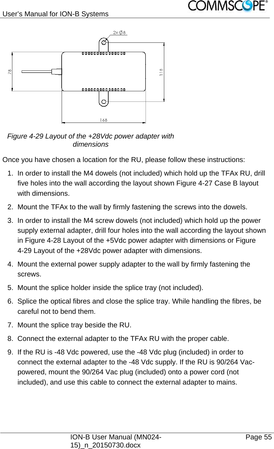 User’s Manual for ION-B Systems    ION-B User Manual (MN024-15)_n_20150730.docx  Page 55 Figure 4-29 Layout of the +28Vdc power adapter with dimensions Once you have chosen a location for the RU, please follow these instructions: 1.  In order to install the M4 dowels (not included) which hold up the TFAx RU, drill five holes into the wall according the layout shown Figure 4-27 Case B layout with dimensions. 2.  Mount the TFAx to the wall by firmly fastening the screws into the dowels. 3.  In order to install the M4 screw dowels (not included) which hold up the power supply external adapter, drill four holes into the wall according the layout shown in Figure 4-28 Layout of the +5Vdc power adapter with dimensions or Figure 4-29 Layout of the +28Vdc power adapter with dimensions. 4.  Mount the external power supply adapter to the wall by firmly fastening the screws. 5.  Mount the splice holder inside the splice tray (not included). 6.  Splice the optical fibres and close the splice tray. While handling the fibres, be careful not to bend them. 7.  Mount the splice tray beside the RU. 8.  Connect the external adapter to the TFAx RU with the proper cable. 9.  If the RU is -48 Vdc powered, use the -48 Vdc plug (included) in order to connect the external adapter to the -48 Vdc supply. If the RU is 90/264 Vac-powered, mount the 90/264 Vac plug (included) onto a power cord (not included), and use this cable to connect the external adapter to mains. 