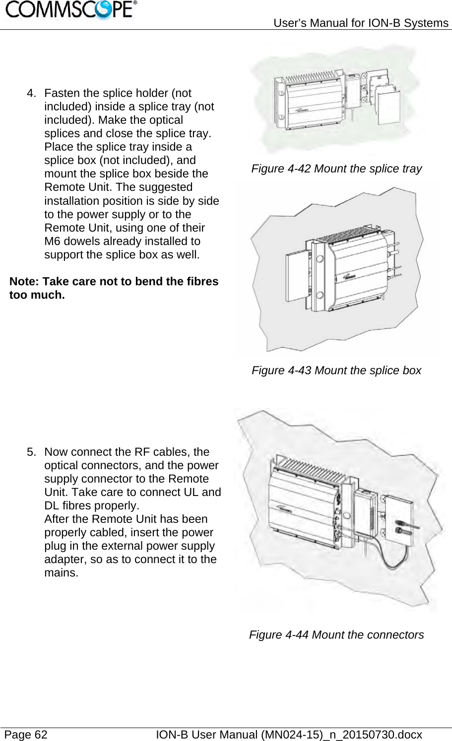   User’s Manual for ION-B Systems Page 62    ION-B User Manual (MN024-15)_n_20150730.docx  4.  Fasten the splice holder (not included) inside a splice tray (not included). Make the optical splices and close the splice tray. Place the splice tray inside a splice box (not included), and mount the splice box beside the Remote Unit. The suggested installation position is side by side to the power supply or to the Remote Unit, using one of their M6 dowels already installed to support the splice box as well.  Note: Take care not to bend the fibres too much.  Figure 4-42 Mount the splice tray  Figure 4-43 Mount the splice box  5.  Now connect the RF cables, the optical connectors, and the power supply connector to the Remote Unit. Take care to connect UL and DL fibres properly. After the Remote Unit has been properly cabled, insert the power plug in the external power supply adapter, so as to connect it to the mains.  Figure 4-44 Mount the connectors  